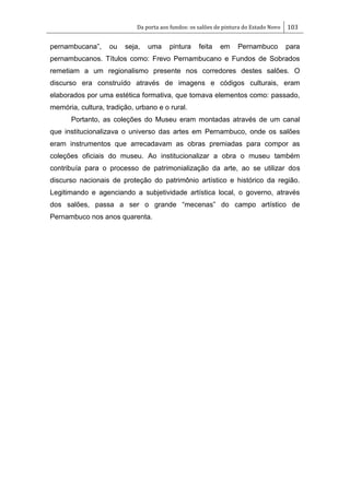 Da porta aos fundos: os salões de pintura do Estado Novo 103
pernambucana‖, ou seja, uma pintura feita em Pernambuco para
pernambucanos. Títulos como: Frevo Pernambucano e Fundos de Sobrados
remetiam a um regionalismo presente nos corredores destes salões. O
discurso era construído através de imagens e códigos culturais, eram
elaborados por uma estética formativa, que tomava elementos como: passado,
memória, cultura, tradição, urbano e o rural.
Portanto, as coleções do Museu eram montadas através de um canal
que institucionalizava o universo das artes em Pernambuco, onde os salões
eram instrumentos que arrecadavam as obras premiadas para compor as
coleções oficiais do museu. Ao institucionalizar a obra o museu também
contribuía para o processo de patrimonialização da arte, ao se utilizar dos
discurso nacionais de proteção do patrimônio artístico e histórico da região.
Legitimando e agenciando a subjetividade artística local, o governo, através
dos salões, passa a ser o grande ―mecenas‖ do campo artístico de
Pernambuco nos anos quarenta.
 