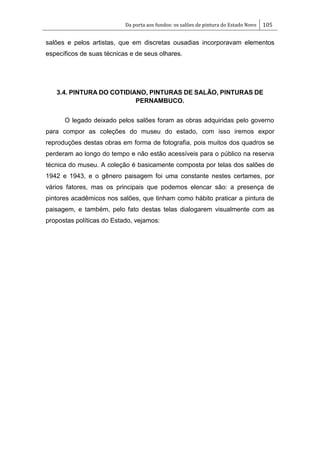 Da porta aos fundos: os salões de pintura do Estado Novo 105
salões e pelos artistas, que em discretas ousadias incorporavam elementos
específicos de suas técnicas e de seus olhares.
3.4. PINTURA DO COTIDIANO, PINTURAS DE SALÃO, PINTURAS DE
PERNAMBUCO.
O legado deixado pelos salões foram as obras adquiridas pelo governo
para compor as coleções do museu do estado, com isso iremos expor
reproduções destas obras em forma de fotografia, pois muitos dos quadros se
perderam ao longo do tempo e não estão acessíveis para o público na reserva
técnica do museu. A coleção é basicamente composta por telas dos salões de
1942 e 1943, e o gênero paisagem foi uma constante nestes certames, por
vários fatores, mas os principais que podemos elencar são: a presença de
pintores acadêmicos nos salões, que tinham como hábito praticar a pintura de
paisagem, e também, pelo fato destas telas dialogarem visualmente com as
propostas políticas do Estado, vejamos:
 