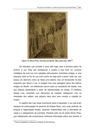 Da porta aos fundos: os salões de pintura do Estado Novo 106
Figure 13: Dimor Pires. Uma Rua do Recife. Óleo sobre tela. 1942
157
.
Os sobrados que compõe a obra, dão lugar para o primeiro plano da
pintura: a rua. Esta que protagoniza o quadro e traz todo um universo
nostálgico de uma rua com calçadas esburacadas, luminárias antigas, e uma
pequena casa no fim da rua como ponto de fuga para o pintor. Esta rua, que
possui um desnível, como se fosse uma ladeira, traz um transeunte no lado
esquerdo que desce a rua. A imagem traz uma paisagem típica dos bairros
antigos do Recife, um referencial comum para os moradores da cidade, mas
que adquire plasticidade a partir da representação do artista. O cotidiano
destas ruas, mesclada com elementos da tradição, dialogavam com os
interesses dos salões, que adquiriu esta obra para compor a coleção do
museu.
O registro das ruas trazia movimento para a exposição, e as ruas eram
espaços de preocupação do governo do Estado Novo, com suas políticas de
limpeza e higienização destas, trazendo modernidade com a derrubada de
casas e o alargamento de avenidas. Portanto esta rua do pintor Dimor Pires,
que infelizmente não encontramos nenhuma informação sobre sua carreira, é
157
Acervo fotográfico do Museu do Estado de Pernambuco.
 