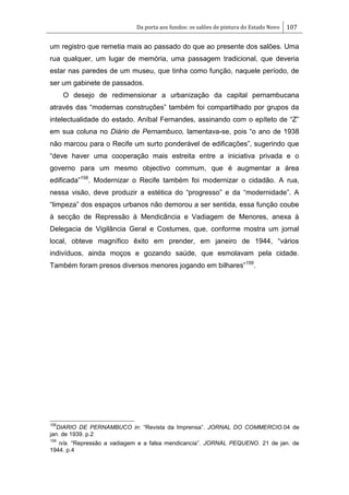 Da porta aos fundos: os salões de pintura do Estado Novo 107
um registro que remetia mais ao passado do que ao presente dos salões. Uma
rua qualquer, um lugar de memória, uma passagem tradicional, que deveria
estar nas paredes de um museu, que tinha como função, naquele período, de
ser um gabinete de passados.
O desejo de redimensionar a urbanização da capital pernambucana
através das ―modernas construções‖ também foi compartilhado por grupos da
intelectualidade do estado. Aníbal Fernandes, assinando com o epíteto de ―Z‖
em sua coluna no Diário de Pernambuco, lamentava-se, pois ―o ano de 1938
não marcou para o Recife um surto ponderável de edificações‖, sugerindo que
―deve haver uma cooperação mais estreita entre a iniciativa privada e o
governo para um mesmo objectivo commum, que é augmentar a área
edificada‖158
. Modernizar o Recife também foi modernizar o cidadão. A rua,
nessa visão, deve produzir a estética do ―progresso‖ e da ―modernidade‖. A
―limpeza‖ dos espaços urbanos não demorou a ser sentida, essa função coube
à secção de Repressão à Mendicância e Vadiagem de Menores, anexa à
Delegacia de Vigilância Geral e Costumes, que, conforme mostra um jornal
local, obteve magnífico êxito em prender, em janeiro de 1944, ―vários
indivíduos, ainda moços e gozando saúde, que esmolavam pela cidade.
Também foram presos diversos menores jogando em bilhares‖159
.
158
DIARIO DE PERNAMBUCO in: ―Revista da Imprensa‖. JORNAL DO COMMERCIO.04 de
jan. de 1939. p.2
159
n/a. ―Repressão a vadiagem e a falsa mendicancia‖. JORNAL PEQUENO. 21 de jan. de
1944. p.4
 