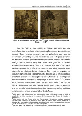 Da porta aos fundos: os salões de pintura do Estado Novo 108
Figure 14: Agenor Cesar. Rua do Fogo. 1942
160
Figure 15:Mário Nunes. Um pedaço de
Olinda. 1942
161
―Rua do Fogo‖ e ―Um pedaço de Olinda‖, são duas telas que
exemplificam esta empreitada pelas representações urbanas que remetem ao
passado. Estas pinturas remontam ao um paisagismo que foge do
academicismo, trazendo paisagens distorcidas de ruas nostálgicas, presentes
nas memórias daqueles que andavam tanto pelo Recife, como é o caso da Rua
do Fogo, como os diversos pedaços de Olinda. Casas grudadas, por conta da
expansão urbana em ruas de pedra que formavam telas do cotidiano, todas
trazem em segundo plano o fim da rua que dobra para o lado esquerdo, dando
movimento as estruturas destas paisagens. Casa e rua são espaços que
produzem representações e comportamentos distintos. Se na informalidade do
lar edificam-se referências às relações calorosas, familiares e aconchegantes,
a rua associa-se ao anonimato, à insegurança, às leis e à polícia162
. As ruas do
Recife deram as dimensões do imenso palco do teatro social. O sair para ser
visto, e naturalmente, bem visto, permite afirmar que a preocupação com o
olhar do outro foi elemento presente no jogo das representações sociais da
capital pernambucana ao longo de todo o Estado Novo.
160
Óleo sobre tela. Infelizmente não encontramos mais informações sobre o autor. A
reprodução da tela encontra-se no Acervo de Iconografias do Museu do Estado de
Pernambuco.
161
Óleo sobre tela de Pintor ativo em Pernambuco, considerado notável paisagista
pernambucano. Participou do Salão de Belas Artes do Recife, onde obteve medalhas de
bronze (1927) e de prata (1930), do Salão Nacional de Belas Artes, Rio de Janeiro (1935,1936
e 1941), do Salão Baiano de Belas Artes, Salvador (1949).
162
Ver em DA MATTA, Roberto. O Que faz o Brasil Brasil? Rio de Janeiro. Rocco. 1994.
 