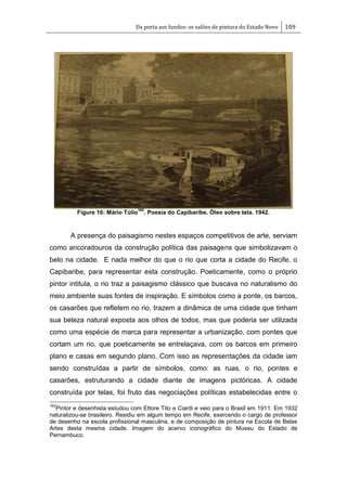Da porta aos fundos: os salões de pintura do Estado Novo 109
Figure 16: Mário Túlio
163
. Poesia do Capibaribe. Óleo sobre tela. 1942.
A presença do paisagismo nestes espaços competitivos de arte, serviam
como ancoradouros da construção política das paisagens que simbolizavam o
belo na cidade. E nada melhor do que o rio que corta a cidade do Recife, o
Capibaribe, para representar esta construção. Poeticamente, como o próprio
pintor intitula, o rio traz a paisagismo clássico que buscava no naturalismo do
meio ambiente suas fontes de inspiração. E símbolos como a ponte, os barcos,
os casarões que refletem no rio, trazem a dinâmica de uma cidade que tinham
sua beleza natural exposta aos olhos de todos, mas que poderia ser utilizada
como uma espécie de marca para representar a urbanização, com pontes que
cortam um rio, que poeticamente se entrelaçava, com os barcos em primeiro
plano e casas em segundo plano. Com isso as representações da cidade iam
sendo construídas a partir de símbolos, como: as ruas, o rio, pontes e
casarões, estruturando a cidade diante de imagens pictóricas. A cidade
construída por telas, foi fruto das negociações políticas estabelecidas entre o
163
Pintor e desenhista estudou com Ettore Tito e Ciardi e veio para o Brasil em 1911. Em 1932
naturalizou-se brasileiro. Residiu em algum tempo em Recife, exercendo o cargo de professor
de desenho na escola profissional masculina, e de composição de pintura na Escola de Belas
Artes desta mesma cidade. Imagem do acervo iconográfico do Museu do Estado de
Pernambuco.
 