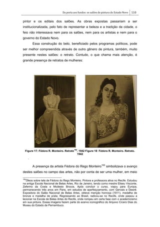 Da porta aos fundos: os salões de pintura do Estado Novo 110
pintor e os editais dos salões. As obras expostas passariam a ser
institucionalizada, pelo fato de representar a beleza e a tradição da cidade, o
feio não interessava nem para os salões, nem para os artistas e nem para o
governo do Estado Novo.
Essa construção do belo, beneficiado pelos programas políticos, pode
ser melhor compreendida através de outro gênero de pintura, também, muito
presente nestes salões: o retrato. Contudo, o que chama mais atenção, é
grande presença de retratos de mulheres:
Figure 17: Fédora R. Monteiro. Retrato
164
. 1942 Figure 18: Fédora R. Monteiro. Retrato.
1942
.
A presença da artista Fédora do Rego Monteiro165
simbolizava o avanço
destes salões no campo das artes, não por conta de ser uma mulher, em meio
164
Óleos sobre tela de Fédora do Rego Monteiro. Pintora e professora ativa no Recife. Estudou
na antiga Escola Nacional de Belas Artes, Rio de Janeiro, tendo como mestre Eliseu Visconte,
Zeferino da Costa e Modesto Brocos. Após concluir o curso, viajou para Europa,
permanecendo três anos em Paris, em estudos de aperfeiçoamento, com Gervais e Desirê.
Expositora do Salão Nacional de Belas Artes, obteve menção honrosa (1911), medalha de
bronze e medalha de prata. Regressando ao Brasil, radicou-se no Recife, onde passou a
lecionar na Escola de Belas Artes do Recife, onde rompeu em certa fase com o academicismo
em sua pintura. Essas imagens fazem parte do acervo iconográfico do Arquivo Cícero Dias do
Museu do Estado de Pernambuco.
 
