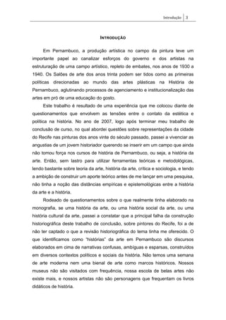 Introdução 3
INTRODUÇÃO
Em Pernambuco, a produção artística no campo da pintura teve um
importante papel ao canalizar esforços do governo e dos artistas na
estruturação de uma campo artístico, repleto de embates, nos anos de 1930 a
1940. Os Salões de arte dos anos trinta podem ser tidos como as primeiras
políticas direcionadas ao mundo das artes plásticas na História de
Pernambuco, aglutinando processos de agenciamento e institucionalização das
artes em pró de uma educação do gosto.
Este trabalho é resultado de uma experiência que me colocou diante de
questionamentos que envolvem as tensões entre o contato da estética e
política na história. No ano de 2007, logo após terminar meu trabalho de
conclusão de curso, no qual abordei questões sobre representações da cidade
do Recife nas pinturas dos anos vinte do século passado, passei a vivenciar as
angustias de um jovem historiador querendo se inserir em um campo que ainda
não tomou força nos cursos de história de Pernambuco, ou seja, a história da
arte. Então, sem lastro para utilizar ferramentas teóricas e metodológicas,
lendo bastante sobre teoria da arte, história da arte, crítica e sociologia, e tendo
a ambição de construir um aporte teórico antes de me lançar em uma pesquisa,
não tinha a noção das distâncias empíricas e epistemológicas entre a história
da arte e a história.
Rodeado de questionamentos sobre o que realmente tinha elaborado na
monografia, se uma história da arte, ou uma história social da arte, ou uma
história cultural da arte, passei a constatar que a principal falha da construção
historiográfica deste trabalho de conclusão, sobre pintores do Recife, foi a de
não ter captado o que a revisão historiográfica do tema tinha me oferecido. O
que identificamos como ―histórias‖ da arte em Pernambuco são discursos
elaborados em cima de narrativas confusas, ambíguas e esparsas, construídos
em diversos contextos políticos e sociais da história. Não temos uma semana
de arte moderna nem uma bienal de arte como marcos históricos. Nossos
museus não são visitados com frequência, nossa escola de belas artes não
existe mais, e nossos artistas não são personagens que frequentam os livros
didáticos de história.
 