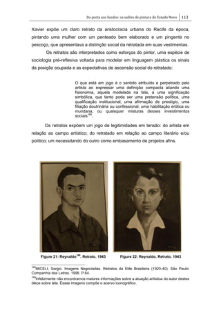 Da porta aos fundos: os salões de pintura do Estado Novo 113
Xavier expõe um claro retrato da aristocracia urbana do Recife da época,
pintando uma mulher com um penteado bem elaborado e um pingente no
pescoço, que apresentava a distinção social da retratada em suas vestimentas.
Os retratos são interpretados como esforços do pintor, uma espécie de
sociologia pré-reflexiva voltada para modelar em linguagem plástica os sinais
da posição ocupada e as expectativas de ascensão social do retratado:
O que está em jogo é o sentido atribuído e perpetrado pelo
artista ao expressar uma definição compacta aliando uma
fisionomia, aquela modelada na tela, a uma significação
simbólica, que tanto pode ser uma pretensão política, uma
qualificação institucional, uma afirmação de prestígio, uma
filiação doutrinária ou confessional, uma habilitação erótica ou
mundana, ou quaisquer misturas desses investimentos
sociais168
.
Os retratos expõem um jogo de legitimidades em tensão: do artista em
relação ao campo artístico; do retratado em relação ao campo literário e/ou
político; um necessitando do outro como embasamento de projetos afins.
Figure 21: Reynaldo
169
. Retrato. 1943 Figure 22: Reynaldo. Retrato. 1943
168
MICELI, Sergio. Imagens Negociadas. Retratos da Elite Brasileira (1920-40). São Paulo:
Companhia das Letras. 1996. P.64.
169
Infelizmente não encontramos maiores informações sobre a atuação artística do autor destes
óleos sobre tela. Essas imagens compõe o acervo iconográfico.
 