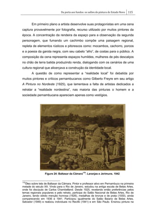 Da porta aos fundos: os salões de pintura do Estado Novo 115
Em primeiro plano a artista desenvolve suas protagonistas em uma cena
captura provavelmente por fotografia, recurso utilizado por muitos pintores da
época. A concentração da rendeira da espaço para a observação da segunda
personagem, que fumando um cachimbo compõe uma paisagem regional,
repleta de elementos rústicos e pitorescos como: mocambos, cachorro, porcos
e a poesia da garota negra, com seu cabelo ―afro‖, de costas para o público. A
composição da cena representa espaços humildes, mulheres de pés descalços
no chão de terra batida produzindo renda, dialogando com os cenários de uma
cultura regional que alicerçava a construção da identidade local.
A questão de como representar a ―realidade local‖ foi debatida por
muitos pintores e críticos pernambucanos como Gilberto Freyre em seu artigo
A Pintura no Nordeste (1925), que lamentava a falta de artistas dedicados a
retratar a ―realidade nordestina‖, nas maioria das pinturas o homem e a
sociedade pernambucana apareciam apenas como vestígios.
Figure 24: Baltasar da Câmara
170
. Laranjas e Jerimuns. 1942
170
Óleo sobre tela de Baltasar da Câmara. Pintor e professor ativo em Pernambuco na primeira
metade do século XX. Vindo para o Rio de Janeiro, estudou na antiga escola de Belas Artes,
onde foi discípulo de Carlos Chambelland. Desde 1925, revelando então preferências pelos
temas regionais populares e pelo retrato, participa do Salão Nacional de Belas Artes, Rio de
Janeiro, tendo obtido menção honrosa (1926), medalhas de bronze e de prata (1930), ainda
comparecendo em 1936 e 1941. Participou igualmente do Salão Baiano de Belas Artes,
Salvador (1949) e realizou individuais no Recife (1941) e em São Paulo. Ensinou pintura na
 