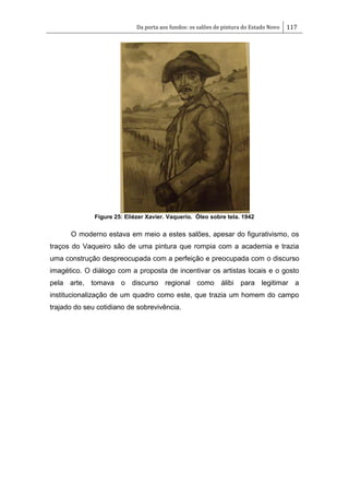 Da porta aos fundos: os salões de pintura do Estado Novo 117
Figure 25: Eliézer Xavier. Vaquerio. Óleo sobre tela. 1942
O moderno estava em meio a estes salões, apesar do figurativismo, os
traços do Vaqueiro são de uma pintura que rompia com a academia e trazia
uma construção despreocupada com a perfeição e preocupada com o discurso
imagético. O diálogo com a proposta de incentivar os artistas locais e o gosto
pela arte, tomava o discurso regional como álibi para legitimar a
institucionalização de um quadro como este, que trazia um homem do campo
trajado do seu cotidiano de sobrevivência.
 