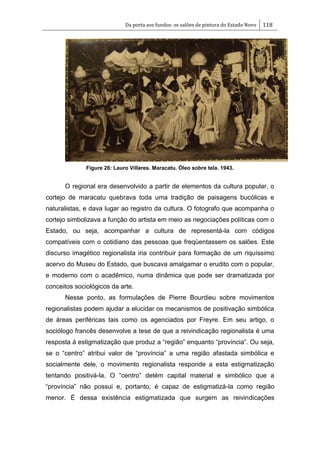 Da porta aos fundos: os salões de pintura do Estado Novo 118
Figure 26: Lauro Villares. Maracatu. Óleo sobre tela. 1943.
O regional era desenvolvido a partir de elementos da cultura popular, o
cortejo de maracatu quebrava toda uma tradição de paisagens bucólicas e
naturalistas, e dava lugar ao registro da cultura. O fotografo que acompanha o
cortejo simbolizava a função do artista em meio as negociações políticas com o
Estado, ou seja, acompanhar a cultura de representá-la com códigos
compatíveis com o cotidiano das pessoas que freqüentassem os salões. Este
discurso imagético regionalista iria contribuir para formação de um riquíssimo
acervo do Museu do Estado, que buscava amalgamar o erudito com o popular,
e moderno com o acadêmico, numa dinâmica que pode ser dramatizada por
conceitos sociológicos da arte.
Nesse ponto, as formulações de Pierre Bourdieu sobre movimentos
regionalistas podem ajudar a elucidar os mecanismos de positivação simbólica
de áreas periféricas tais como os agenciados por Freyre. Em seu artigo, o
sociólogo francês desenvolve a tese de que a reivindicação regionalista é uma
resposta à estigmatização que produz a ―região‖ enquanto ―província‖. Ou seja,
se o ―centro‖ atribui valor de ―província‖ a uma região afastada simbólica e
socialmente dele, o movimento regionalista responde a esta estigmatização
tentando positivá-la. O ―centro‖ detém capital material e simbólico que a
―província‖ não possui e, portanto, é capaz de estigmatizá-la como região
menor. É dessa existência estigmatizada que surgem as reivindicações
 
