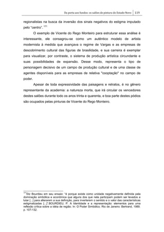 Da porta aos fundos: os salões de pintura do Estado Novo 119
regionalistas na busca da inversão dos sinais negativos do estigma imputado
pelo ―centro‖. 171
O exemplo de Vicente do Rego Monteiro para estruturar essa análise é
interessante, ele consagrou-se como um autêntico modelo de artista
modernista à medida que avançava o regime de Vargas e as empresas de
descobrimento cultural das figuras de brasilidade, e sua carreira é exemplar
para visualizar, por contraste, o sistema de produção artística circundante e
suas possibilidades de expansão. Desse modo, representa o tipo de
personagem decisivo de um campo de produção cultural e de uma classe de
agentes disponíveis para as empresas de relativa "cooptação" no campo de
poder.
Apesar de toda expressividade das paisagens e retratos, é no gênero
representante da academia: a natureza morta, que irá circular os vencedores
destes salões durante todo os anos trinta e quarenta, e boa parte destes pódios
são ocupados pelas pinturas de Vicente do Rego Monteiro.
171
Diz Bourdieu em seu ensaio: ―é porque existe como unidade negativamente definida pela
dominação simbólica e econômica que alguns dos que nela participam podem ser levados a
lutar [...] para alterarem a sua definição, para inverterem o sentido e o valor das características
estigmatizadas [...]‖.BOURDIEU, P. A Identidade e a representação: elementos para uma
reflexão crítica sobre a idéia de região. In: O Poder Simbólico. Rio de Janeiro: Bertrand, 1989.
p. 107-132.
 