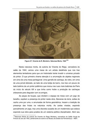 Da porta aos fundos: os salões de pintura do Estado Novo 120
Figure 27: Vicente do R. Monteiro. Natureza Morta. 1942
172
Nesta natureza morta, de autoria de Vicente do Rego, vencedora do
salão de 1942, vemos uma mesa de um artista detalhista que nos traz
elementos tentadores para que um historiador tente invadir o universo privado
do pintor. O que primeiro chama atenção é a arrumação de objetos regionais
em cima de uma mesa pentagonal. Uma garrafa de cachaça, de vidro, em cima
de uma jornal dobrado, ao lado de uma botija de barro, nos traz um pouco do
lado boêmio de um pintor polêmico que morou nas ruas mais boêmias da Paris
do início do século XX e que tinha como hobie a produção de cachaças
artesanais para degustar com os amigos.
As peças de louças, que dividem o espaço da mesa com um jogo de
baralho, expõem a presença do pintor nesta obra. Bananas da terra, soltas do
cacho uma por uma, e arrumadas de forma geométrica, trazem a tradição da
presença das frutas na natureza morta. As cartas viradas, expondo
parcialmente um jogo, traz uma discreta ousadia de um modernista que estava
expondo sua obra para jurados de um sistema político disciplinador. Abrir seu
172
Natureza Morta de autoria de Vicente do Rego Monteiro, vencedora do Salão Anual de
Pintura do ano de 1942, pertencente ao acervo do Museu do Estado de Pernambuco – MEP.
 