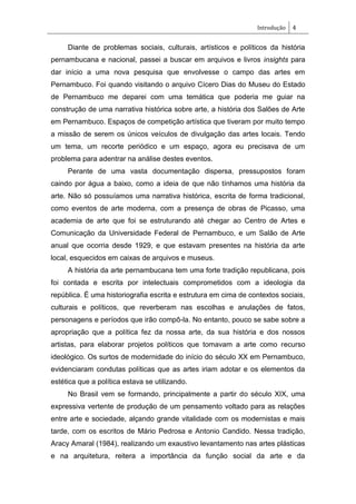 Introdução 4
Diante de problemas sociais, culturais, artísticos e políticos da história
pernambucana e nacional, passei a buscar em arquivos e livros insights para
dar início a uma nova pesquisa que envolvesse o campo das artes em
Pernambuco. Foi quando visitando o arquivo Cícero Dias do Museu do Estado
de Pernambuco me deparei com uma temática que poderia me guiar na
construção de uma narrativa histórica sobre arte, a história dos Salões de Arte
em Pernambuco. Espaços de competição artística que tiveram por muito tempo
a missão de serem os únicos veículos de divulgação das artes locais. Tendo
um tema, um recorte periódico e um espaço, agora eu precisava de um
problema para adentrar na análise destes eventos.
Perante de uma vasta documentação dispersa, pressupostos foram
caindo por água a baixo, como a ideia de que não tínhamos uma história da
arte. Não só possuíamos uma narrativa histórica, escrita de forma tradicional,
como eventos de arte moderna, com a presença de obras de Picasso, uma
academia de arte que foi se estruturando até chegar ao Centro de Artes e
Comunicação da Universidade Federal de Pernambuco, e um Salão de Arte
anual que ocorria desde 1929, e que estavam presentes na história da arte
local, esquecidos em caixas de arquivos e museus.
A história da arte pernambucana tem uma forte tradição republicana, pois
foi contada e escrita por intelectuais comprometidos com a ideologia da
república. É uma historiografia escrita e estrutura em cima de contextos sociais,
culturais e políticos, que reverberam nas escolhas e anulações de fatos,
personagens e períodos que irão compô-la. No entanto, pouco se sabe sobre a
apropriação que a política fez da nossa arte, da sua história e dos nossos
artistas, para elaborar projetos políticos que tomavam a arte como recurso
ideológico. Os surtos de modernidade do início do século XX em Pernambuco,
evidenciaram condutas políticas que as artes iriam adotar e os elementos da
estética que a política estava se utilizando.
No Brasil vem se formando, principalmente a partir do século XIX, uma
expressiva vertente de produção de um pensamento voltado para as relações
entre arte e sociedade, alçando grande vitalidade com os modernistas e mais
tarde, com os escritos de Mário Pedrosa e Antonio Candido. Nessa tradição,
Aracy Amaral (1984), realizando um exaustivo levantamento nas artes plásticas
e na arquitetura, reitera a importância da função social da arte e da
 