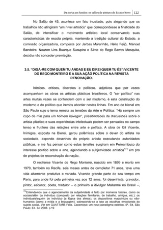 Da porta aos fundos: os salões de pintura do Estado Novo 122
No Salão de 45, acontece um fato inusitado, pois alegando que os
trabalhos não atingiram ―um nível artístico‖ que correspondesse à finalidade do
Salão, de intensificar o movimento artístico local conservando suas
características de escola própria, mantendo a tradição cultural do Estado, a
comissão organizadora, composta por Jarbas Maranhão, Hélio Feijó, Manoel
Bandeira, Newton Lins Buarque Sucupira e Silvio do Rego Barros Mesquita,
decidiu não conceder premiação.
3.5. “DIGA-ME COM QUEM TU ANDAS E EU DIREI QUEM TU ÉS”:VICENTE
DO REGO MONTEIRO E A SUA AÇÃO POLÍTICA NA REVISTA
RENOVAÇÃO.
Irônicos, críticos, discretos e políticos, adjetivos que por vezes
acompanham as obras os artistas plásticos brasileiros. O ―ser político‖ nas
artes muitas vezes se confundem com o ser moderno, é esta construção do
moderno e do político que iremos abordar nestas linhas. Em ano de bienal em
São Paulo cujo o tema remeta as tensões da Arte e Política: ―Há sempre um
copo de mar para um homem navegar‖, possibilidades de discussões sobre o
artista plástico e suas experiências intelectuais podem ser pensadas no campo
tenso e frutífero das relações entre arte e política. A obra de Gil Vicente,
Inimigos, exposta na Bienal, gerou polêmicas sobre o dever do artista na
sociedade, expondo desenhos do próprio artista executando autoridades
públicas, e me fez pensar como estas tensões surgiram em Pernambuco do
interesse político sobre a arte, agenciando a subjetividade artística174
em pró
de projetos de reconstrução da nação.
O recifense Vicente do Rego Monteiro, nascido em 1899 e morto em
1970, também no Recife, seis meses antes de completar 71 anos, teve uma
vida altamente produtiva e variada. Vivendo grande parte do seu tempo em
Paris, para onde foi pela primeira vez aos 12 anos, foi desenhista, gravador,
pintor, escultor, poeta, tradutor – o primeiro a divulgar Mallarmé no Brasil –,
174
Entendemos que o agenciamento da subjetividade é feito por inúmeros fatores, como os
sociais/além do indivíduo (composto por relações familiares, de trabalho, amigos, etc.); os
individuais/aquém do indivíduo (a lógica dos afetos); os dispositivos maquínicos ou não-
humanos (como a mídia e a linguagem), sobrepondo-se a isso as escolhas emocionais do
sujeito social. Ver em GUATTARI, Felix. Caosmose: um novo paradigma estético. 5ª. Ed. São
Paulo: Ed. 34, 2008. p.19
 