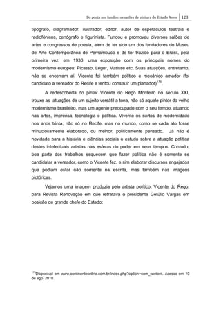 Da porta aos fundos: os salões de pintura do Estado Novo 123
tipógrafo, diagramador, ilustrador, editor, autor de espetáculos teatrais e
radiofônicos, cenógrafo e figurinista. Fundou e promoveu diversos salões de
artes e congressos de poesia, além de ter sido um dos fundadores do Museu
de Arte Contemporânea de Pernambuco e de ter trazido para o Brasil, pela
primeira vez, em 1930, uma exposição com os principais nomes do
modernismo europeu: Picasso, Léger, Matisse etc. Suas atuações, entretanto,
não se encerram aí. Vicente foi também político e mecânico amador (foi
candidato a vereador do Recife e tentou construir um planador)175
.
A redescoberta do pintor Vicente do Rego Monteiro no século XXI,
trouxe as atuações de um sujeito versátil a tona, não só aquele pintor do velho
modernismo brasileiro, mas um agente preocupado com o seu tempo, atuando
nas artes, imprensa, tecnologia e política. Vivento os surtos de modernidade
nos anos trinta, não só no Recife, mas no mundo, como se cada ato fosse
minuciosamente elaborado, ou melhor, politicamente pensado. Já não é
novidade para a história e ciências sociais o estudo sobre a atuação política
destes intelectuais artistas nas esferas do poder em seus tempos. Contudo,
boa parte dos trabalhos esquecem que fazer política não é somente se
candidatar a vereador, como o Vicente fez, e sim elaborar discursos engajados
que podiam estar não somente na escrita, mas também nas imagens
pictóricas.
Vejamos uma imagem produzia pelo artista político, Vicente do Rego,
para Revista Renovação em que retratava o presidente Getúlio Vargas em
posição de grande chefe do Estado:
175
Disponível em www.continenteonline.com.br/index.php?option=com_content. Acesso em 10
de ago. 2010.
 