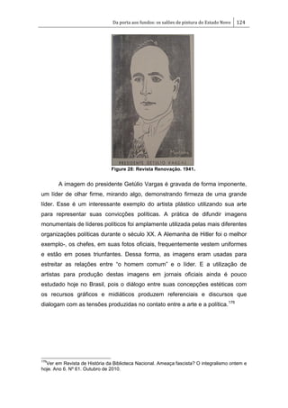 Da porta aos fundos: os salões de pintura do Estado Novo 124
Figure 28: Revista Renovação. 1941.
A imagem do presidente Getúlio Vargas é gravada de forma imponente,
um líder de olhar firme, mirando algo, demonstrando firmeza de uma grande
líder. Esse é um interessante exemplo do artista plástico utilizando sua arte
para representar suas convicções políticas. A prática de difundir imagens
monumentais de líderes políticos foi amplamente utilizada pelas mais diferentes
organizações políticas durante o século XX. A Alemanha de Hitler foi o melhor
exemplo-, os chefes, em suas fotos oficiais, frequentemente vestem uniformes
e estão em poses triunfantes. Dessa forma, as imagens eram usadas para
estreitar as relações entre ―o homem comum‖ e o líder. E a utilização de
artistas para produção destas imagens em jornais oficiais ainda é pouco
estudado hoje no Brasil, pois o diálogo entre suas concepções estéticas com
os recursos gráficos e midiáticos produzem referenciais e discursos que
dialogam com as tensões produzidas no contato entre a arte e a política.176
176
Ver em Revista de História da Biblioteca Nacional. Ameaça fascista? O integralismo ontem e
hoje. Ano 6. Nº 61. Outubro de 2010.
 
