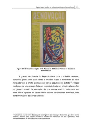 Da porta aos fundos: os salões de pintura do Estado Novo 125
Figure 29: Revista Renovação. 1941. Acervo da Biblioteca Pública do Estado de
Pernambuco
A gravura de Vicente do Rego Monteiro onde o colorido patriótico,
composto pelas cores azul, verde e amarelo, ilustra a tonalidade do ideal
renovador que o artista queria passar para a população do Estado177
. Traços
modernos de uma gravura feita em velocidade trazia em primeiro plano a flor
do girassol, símbolo da renovação, flor que renasce em todo verão cada vez
mais forte e vigorosa. As capas não só traziam performances modernas, mas
também imagens de santos católicos:
177
Utilizamos aqui o termo Estado pela abrangência da circulação da revista, que tinha como
objetivo, descrito pelo próprio Vicente na revista em interiorizar não só o periódico, mas
também as idéias de renovação expostas pela revista.
 