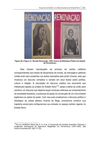 Da porta aos fundos: os salões de pintura do Estado Novo 126
Figure 30 e Figure 31: Revista Renovação. 1939. Acervo da Biblioteca Pública do Estado
de Pernambuco.
Elas traziam reproduções de pinturas de santos católicos
correspondentes aos meses de lançamento da revista, as mensagens católicas
cristãs eram bem presentes nos textos assinados pelo pintor Vicente, este que
mostrava um discurso complexo e variado em seus textos sobre política,
cultura e religião. A veiculação do discurso católico era recorrente aos
intelectuais ligados ao projeto do Estado Novo178
, igreja e pátria se união para
construir um discurso que objetiva traçar condutas retilíneas ao comportamento
da sociedade brasileira, a presença da igreja na construção de um novo Estado
legitimava as ações do poder. Com isso para analisarmos o discurso político e
ideológico do artista plástico Vicente do Rego, precisamos construir sua
trajetória social para configurarmos sua entrada no espaço político vigente no
Estado Novo.
178
Ver em ALMEIDA, Maria das G. A. A de. A Construção da Verdade Autoritária: Palavras e
Imagensda Interventoria de Agamenon Magalhães em Pernambuco (1937-1945). São
Paulo.Humanitas/USP. 2001. P.125.
 