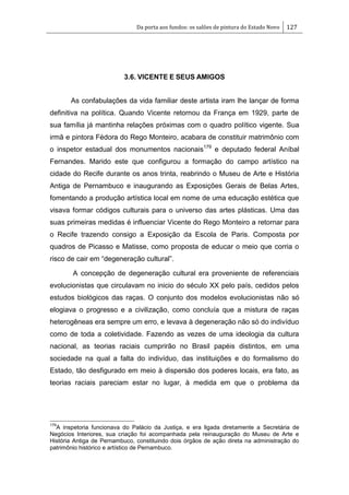 Da porta aos fundos: os salões de pintura do Estado Novo 127
3.6. VICENTE E SEUS AMIGOS
As confabulações da vida familiar deste artista iram lhe lançar de forma
definitiva na política. Quando Vicente retornou da França em 1929, parte de
sua família já mantinha relações próximas com o quadro político vigente. Sua
irmã e pintora Fédora do Rego Monteiro, acabara de constituir matrimônio com
o inspetor estadual dos monumentos nacionais179
e deputado federal Aníbal
Fernandes. Marido este que configurou a formação do campo artístico na
cidade do Recife durante os anos trinta, reabrindo o Museu de Arte e História
Antiga de Pernambuco e inaugurando as Exposições Gerais de Belas Artes,
fomentando a produção artística local em nome de uma educação estética que
visava formar códigos culturais para o universo das artes plásticas. Uma das
suas primeiras medidas é influenciar Vicente do Rego Monteiro a retornar para
o Recife trazendo consigo a Exposição da Escola de Paris. Composta por
quadros de Picasso e Matisse, como proposta de educar o meio que corria o
risco de cair em ―degeneração cultural‖.
A concepção de degeneração cultural era proveniente de referenciais
evolucionistas que circulavam no inicio do século XX pelo país, cedidos pelos
estudos biológicos das raças. O conjunto dos modelos evolucionistas não só
elogiava o progresso e a civilização, como concluía que a mistura de raças
heterogêneas era sempre um erro, e levava à degeneração não só do indivíduo
como de toda a coletividade. Fazendo as vezes de uma ideologia da cultura
nacional, as teorias raciais cumprirão no Brasil papéis distintos, em uma
sociedade na qual a falta do indivíduo, das instituições e do formalismo do
Estado, tão desfigurado em meio à dispersão dos poderes locais, era fato, as
teorias raciais pareciam estar no lugar, à medida em que o problema da
179
A inspetoria funcionava do Palácio da Justiça, e era ligada diretamente a Secretária de
Negócios Interiores, sua criação foi acompanhada pela reinauguração do Museu de Arte e
História Antiga de Pernambuco, constituindo dois órgãos de ação direta na administração do
patrimônio histórico e artístico de Pernambuco.
 