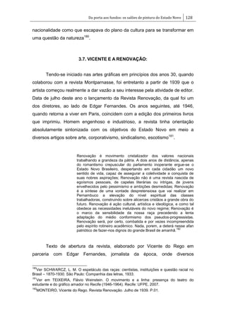 Da porta aos fundos: os salões de pintura do Estado Novo 128
nacionalidade como que escapava do plano da cultura para se transformar em
uma questão da natureza180
.
3.7. VICENTE E A RENOVAÇÃO:
Tendo-se iniciado nas artes gráficas em princípios dos anos 30, quando
colaborou com a revista Montparnasse, foi entretanto a partir de 1939 que o
artista começou realmente a dar vazão a seu interesse pela atividade de editor.
Data de julho deste ano o lançamento da Revista Renovação, da qual foi um
dos diretores, ao lado de Edgar Fernandes. Os anos seguintes, até 1946,
quando retorna a viver em Paris, coincidem com a edição dos primeiros livros
que imprimiu. Homem engenhoso e industrioso, a revista tinha orientação
absolutamente sintonizada com os objetivos do Estado Novo em meio a
diversos artigos sobre arte, corporativismo, sindicalismo, escotismo181
.
Renovação é movimento cristalizador dos valores nacionais
trabalhando a grandeza da pátria. A dois anos de distância, apenas
do romantismo crepuscular do parlamento inoperante ergue-se o
Estado Novo Brasileiro, despertando em cada cidadão um novo
sentido de vida, capaz de assegurar a coletividade a conquista de
suas nobres aspirações; Renovação não é uma revista nascida de
egoísmos pessoais, de capelas literárias ou intrigas, de jovens
envelhecidos pelo pessimismo e ambições desmedidas; Renovação
é a síntese de uma vontade despretensiosa que vai realizar em
Pernambuco a elevação do nível espiritual das classes
trabalhadoras, construindo sobre alicerces cristãos a grande obra do
futuro. Renovação é ação cultural, artística e ideológica, e como tal
obedece as necessidades inelutáveis do novo regime; Renovação é
o marco da sensibilidade da nossa raça precedendo a lenta
adaptação do médio conformismo dos pseudos-progressistas.
Renovação será, por certo, combatida e por vezes incompreendida
pelo espírito rotineiro acadêmico. Nada, porem, a deterá nesse afan
patriótico de fazer-nos dignos do grande Brasil de amanhã.
182
Texto de abertura da revista, elaborado por Vicente do Rego em
parceria com Edgar Fernandes, jornalista da época, onde diversos
180
Ver SCHWARCZ, L. M. O espetáculo das raças: cientistas, instituições e questão racial no
Brasil – 1870-1930. São Paulo: Companhia das letras, 1933.
181
Ver em TEIXEIRA, Flávio Weinstein. O movimento e a linha: presença do teatro do
estudante e do gráfico amador no Recife (1946-1964). Recife: UFPE, 2007.
182
MONTEIRO, Vicente do Rego. Revista Renovação. Julho de 1939. P.01.
 