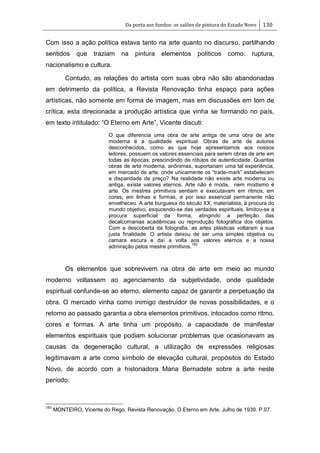Da porta aos fundos: os salões de pintura do Estado Novo 130
Com isso a ação política estava tanto na arte quanto no discurso, partilhando
sentidos que traziam na pintura elementos políticos como: ruptura,
nacionalismo e cultura.
Contudo, as relações do artista com suas obra não são abandonadas
em detrimento da política, a Revista Renovação tinha espaço para ações
artísticas, não somente em forma de imagem, mas em discussões em tom de
crítica, esta direcionada a produção artística que vinha se formando no país,
em texto intitulado: ―O Eterno em Arte‖, Vicente discuti:
O que diferencia uma obra de arte antiga de uma obra de arte
moderna é a qualidade espiritual. Obras de arte de autores
desconhecidos, como as que hoje apresentamos aos nossos
leitores, possuem os valores essenciais para serem obras de arte em
todas as épocas, prescindindo de rótulos de autenticidade. Quantas
obras de arte moderna, anônimas, suportariam uma tal experiência,
em mercado de arte, onde unicamente os ―trade-mark‖ estabelecem
a disparidade de preço? Na realidade não existe arte moderna ou
antiga, existe valores eternos. Arte não é moda, nem modismo é
arte. Os mestres primitivos sentiam e executavam em ritmos, em
cores, em linhas e formas, e por isso essencial permanente não
envelheceu. A arte burguesa do século XX, materialista, à procura do
mundo objetivo, esqucendo-se das verdades espirituais, limitou-se a
procura superficial da forma, atingindo a perfeição das
decalcomanias acadêmicas ou reprodução fotográfica dos objetos.
Com a descoberta da fotografia, as artes plásticas voltaram a sua
justa finalidade. O artista deixou de ser uma simples objetiva ou
camara escura e daí a volta aos valores eternos e a nossa
admiração pelos mestre primitivos.
183
Os elementos que sobrevivem na obra de arte em meio ao mundo
moderno voltassem ao agenciamento da subjetividade, onde qualidade
espiritual confunde-se ao eterno, elemento capaz de garantir a perpetuação da
obra. O mercado vinha como inimigo destruidor de novas possibilidades, e o
retorno ao passado garantia a obra elementos primitivos, intocados como ritmo,
cores e formas. A arte tinha um propósito, a capacidade de manifestar
elementos espirituais que podiam solucionar problemas que ocasionavam as
causas da degeneração cultural, a utilização de expressões religiosas
legitimavam a arte como símbolo de elevação cultural, propósitos do Estado
Novo, de acordo com a historiadora Maria Bernadete sobre a arte neste
período:
183
MONTEIRO, Vicente do Rego. Revista Renovação. O Eterno em Arte. Julho de 1939. P.07.
 
