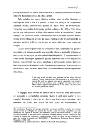 Introdução 5
participação social do artista, destacando que a preocupação sociopolítica tem
sido uma das características da arte no Brasil.
Este trabalho tem como objetivo analisar estas tensões históricas e
sociológicas entre a arte e a política, a partir dos espaços de competições
artísticas oficiais, denominados Salões de Belas Artes de Pernambuco.
Tomamos os períodos de formação destes certames, de 1929 a 1945, como
recorte que delimita uma análise mais apurada sobre a formação do ―campo
artístico‖1
da cidade do Recife. Demarcamos nossas análises sobre os salões
oficias, promovidos pelo governo do estado neste período, problematizando os
primeiros projetos políticos que tomam as artes plásticas como campo de
atuação.
A ação artística promovida por um salão de arte, elaborado pelo governo
do estado, me colocou perante uma questão: Como a produção artística se
comportava em espaços gerados pela oficialidade política? E surpreendente foi
o fato desta abordagem apresentar poucos trabalhos não só nos redutos da
história, mas também nas artes, sociologia e comunicação social. Como se
houvesse uma tendência das produções contemporâneas de negar o meio em
que o artista vive, ou viveu, sem haver uma interferência externa naquilo que
ele produz.
É por mero acaso que está num quadrado de tela dentro de uma
moldura. Poderia igualmente ter sido soprada no ar ou formada no
plasma. Ela tenta ser alguma coisa que o espectador mais imagina
que vê. (...) Tudo contribui para a negação do meio, como se o
artista tivesse vergonha de admitir que de fato pintou sua pintura, em
vez de a ter gerado em sonho.
2
A negação atual do meio na obra de arte é reflexo da crise dos espaços
de exposição e competições artísticas. Quem é você para avaliar o meu
trabalho? Pergunta o pintor ao júri, depois que inscreveu a sua obra, para
concorrer no Salão, em busca de uma bolsa de financiamento. A
1De acordo com Bourdieu ―Um campo, e também um campo científico, se define entre outras
coisas através da definição dos objetos de disputa e dos interesses específicos que são
irredutíveis aos objetos de disputa e aos interesses próprios de outros campos (...). Para que
um campo funcione, é preciso que haja objetos de disputa e pessoas prontas a disputar o jogo
dotadas de habitus que impliquem o conhecimento e o reconhecimento das leis imanentes do
jogo, dos objetos de disputa, etc‖. BOURDIEU, P. Questões de Sociologia. Rio de Janeiro:
Marco Zero, 1983. p.89.
2
GREENBERG, C. Estética doméstica. São Paulo: Cosac & Naify, 2002.p.37.
 