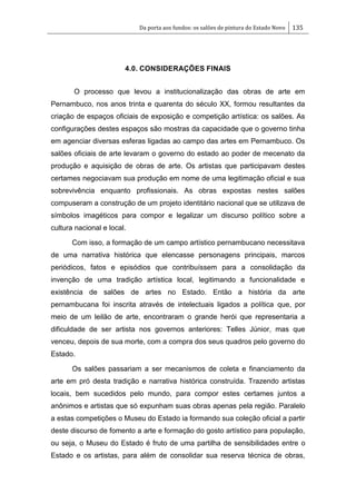 Da porta aos fundos: os salões de pintura do Estado Novo 135
4.0. CONSIDERAÇÕES FINAIS
O processo que levou a institucionalização das obras de arte em
Pernambuco, nos anos trinta e quarenta do século XX, formou resultantes da
criação de espaços oficiais de exposição e competição artística: os salões. As
configurações destes espaços são mostras da capacidade que o governo tinha
em agenciar diversas esferas ligadas ao campo das artes em Pernambuco. Os
salões oficiais de arte levaram o governo do estado ao poder de mecenato da
produção e aquisição de obras de arte. Os artistas que participavam destes
certames negociavam sua produção em nome de uma legitimação oficial e sua
sobrevivência enquanto profissionais. As obras expostas nestes salões
compuseram a construção de um projeto identitário nacional que se utilizava de
símbolos imagéticos para compor e legalizar um discurso político sobre a
cultura nacional e local.
Com isso, a formação de um campo artístico pernambucano necessitava
de uma narrativa histórica que elencasse personagens principais, marcos
periódicos, fatos e episódios que contribuíssem para a consolidação da
invenção de uma tradição artística local, legitimando a funcionalidade e
existência de salões de artes no Estado. Então a história da arte
pernambucana foi inscrita através de intelectuais ligados a política que, por
meio de um leilão de arte, encontraram o grande herói que representaria a
dificuldade de ser artista nos governos anteriores: Telles Júnior, mas que
venceu, depois de sua morte, com a compra dos seus quadros pelo governo do
Estado.
Os salões passariam a ser mecanismos de coleta e financiamento da
arte em pró desta tradição e narrativa histórica construída. Trazendo artistas
locais, bem sucedidos pelo mundo, para compor estes certames juntos a
anônimos e artistas que só expunham suas obras apenas pela região. Paralelo
a estas competições o Museu do Estado ia formando sua coleção oficial a partir
deste discurso de fomento a arte e formação do gosto artístico para população,
ou seja, o Museu do Estado é fruto de uma partilha de sensibilidades entre o
Estado e os artistas, para além de consolidar sua reserva técnica de obras,
 