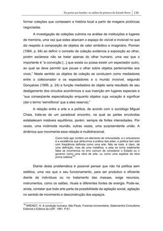Da porta aos fundos: os salões de pintura do Estado Novo 136
formar coleções que contassem a história local a partir de imagens pictóricas
negociadas.
A investigação de coleções culmina na análise de instituições e lugares
de memória, uma vez que estes abarcam o espaço do visível e invisível no que
diz respeito à composição de objetos de valor simbólico e imaginário. Pomian
(1984, p. 64) ao definir o conceito de coleção evidencia a exposição ao olhar,
porém esclarece não se tratar apenas do olhar humano, uma vez que o
importante é ―a convicção [...] que exista ou possa existir um espectador outro,
ao qual se deve permitir que pouse o olhar sobre objetos pertencentes aos
vivos.‖ Neste sentido os objetos de coleção se conduzem como mediadores
entre o colecionador e os espectadores e o mundo invisível, segundo
Gonçalves (1999, p. 24) a função mediadora do objeto seria resultado de seu
desligamento dos circuitos econômicos e sua inserção em lugares especiais e
―sua conseqüente especialização enquanto objetos cuja vocação é significar
(daí o termo 'semióforos' que a eles reserva).‖
A relação entre a arte e a política, de acordo com o sociólogo Miguel
Chaia, trata-se de um paradoxal encontro, na qual as partes envolvidas
estabelecem instáveis equilíbrios, porém, sempre de fortes intensidades. Por
vezes, uma incômoda reunião, outras vezes, uma surpreendente união. A
dinâmica que movimenta essa relação é multidirecional.
Como todo agir contém um elemento de virtuosidade, e o virtuosismo
é a excelência que atribuímos à prática das artes, a política tem sido
com freqüência definida como uma arte. Não se trata, é claro, de
uma definição, mas de uma metáfora, e esta se torna totalmente
falsa se incorremos no erro comum de considerar o Estado ou o
governo como uma obra de arte, ou como uma espécie de obra
prima coletiva
187
.
Diante desta problemática é possível pensar que não há política sem
estética, uma vez que o seu funcionamento, para ser produtivo e eficiente
diante de indivíduos ou no tratamento das massas, exige recursos,
instrumentos, como os salões, rituais e diferentes fontes de energia. Pode-se,
ainda, contatar que toda arte parta da possibilidade da agitação social, agitação
no sentido de movimento e desconstrução dos espaços.
187
ARENDT, H. A condição humana. São Paulo. Forense-Universitária, Salamandra Consultoria
Editorial e Editora da USP. 1981. P.61.
 