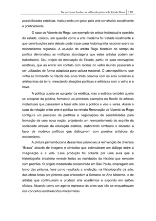 Da porta aos fundos: os salões de pintura do Estado Novo 138
possibilidades estéticas, instaurando um gosto pela arte construído socialmente
e políticamente.
O caso de Vicente do Rego, um exemplo de artista intelectual e operário
do estado, colocou em questão como a arte moderna foi tratada localmente e
que contribuições este debate pode trazer para historiografia nacional sobre os
modernismos regionais. A atuação do artista Rego Monteiro no campo da
política demonstrou as múltiplas abordagens que estes artistas podem ser
trabalhados. Seu projeto de renovação do Estado, partiu de suas renovações
estéticas, que ao entrar em contato com teorias do velho mundo passaram a
ser utilizadas de forma adaptada para cultura nacional. O cosmopolitismo que
vinha se formando no Recife dos anos trinta convivia com os ares ruralistas e
aristocratas da terra, mesclando atuações políticas e artísticas com o velho e o
novo.
A política queria se apropriar da estética, mas a estética também queria
se apropriar da política, formando os primeiros exemplos no Recife de artistas
intelectuais que passariam a fazer arte com a política e vise e versa. Assim o
caso da relação entre arte e política na revista Renovação de Vicente do Rego
configura um processo de partilhas e negociações de sensibilidades para
formação de uma nova nação, projetando um reencantamento do espírito da
sociedade através da educação estética, elaborando símbolos e discurso a
favor de modelos políticos que dialogavam com projetos artísticos do
modernismo.
A pintura pernambucana dessa fase promoveu a reinvenção de diversos
―Brasis‖ através de imagens e símbolos que estimularam um diálogo entre a
imaginação e a vida. Essa produção foi coberta por uma aura que a
historiografia brasileira reveste todas as novidades da história que rompem
com padrões. O projeto modernista concentrado em São Paulo, empregado em
torno das pinturas, teve como resultado a anulação, na historiografia da arte,
das obras feitas por pintores que antecedem a Semana de Arte Moderna, e de
artistas que continuaram a produzir arte acadêmica e expondo em salões
oficiais. Atuando como um agente repressor às artes que não se enquadravam
nos conceitos estabelecidos modernistas.
 