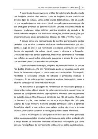 Da porta aos fundos: os salões de pintura do Estado Novo 139
A experiência de promover uma análise da historiografia da arte através
das imagens pintadas nos mostrou como as imagens podem proporcionar
diversos tipos de leituras. Sendo estas leituras desenvolvidas, não só a partir
do que se pode observar pelo campo visual, mas pelo que se esconde por trás
das produções pictóricas do período estudado. Leituras realizadas através de
discursos produzidos pelos próprios agentes artísticos do período e da
literatura escrita na época, nos mostraram sensações, visões e percepções que
encarnam alma do ato de ser artista nas décadas de 1930 e 1940 no Recife.
A pintura como uma representação da memória pernambucana destes
períodos, pode ser vista como uma espécie de manifestação artística que lutou
contra o auge da arte e sua reprodução tecnológica, promovida por outras
formas de expressão da cultura visual, como o cinema e a fotografia.
Constituída não só de cores e pigmentos, mas sim de sentimentos e realidades
que refletem as construções intelectuais, populares e sociais de uma época
que estava em pleno processo de transformações.
O posicionamento estratégico, no plano da produção cultural, da pintura
nos Salões Oficiais de Arte em Pernambuco, pode ser encarado como uma
forma de demonstrar a figura do pintor como um cidadão crítico. Promovendo
novidades e sensações através de rabiscos e pinceladas objetivas e
complexas. Ao se pintar o projeto regionalista, o pintor deste período passa a
atuar na construção da idéia de Estado-Nação.
Ao transformar a paisagem de Pernambuco em vocabulário plástico o
pintor tenta mostrar o Brasil através da cultura pernambucana, que em todos os
sentidos se contrapunha à cultura caipira paulista mostrada pelos modernistas
do sudeste do país. Uma linguagem construída que não só buscou influências
na herança popular, mas também na herança arqueológica do país, pois
Vicente do Rego Monteiro mantinha estudos complexos sobre a cerâmica
Amazônica, dando a sua pintura uma palheta repleta de ocres e texturas
telúricas, promovendo conceitos e sensações ligadas a esses elementos.
O que a historiografia da arte precisa no Brasil são de mais pesquisas
sobre a produção artística em diversos territórios do país, sobre a relação arte
e tempo através de constantes releituras críticas desta historiografia que clama
por uma ―antropofagia‖ de conhecimento e idéias novas sobre a arte brasileira.
 