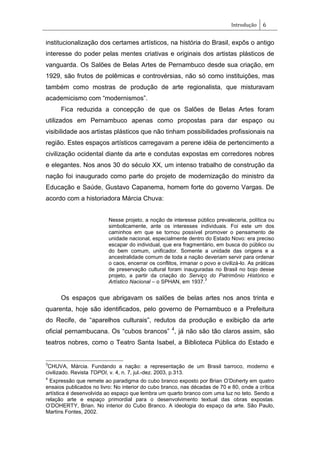 Introdução 6
institucionalização dos certames artísticos, na história do Brasil, expôs o antigo
interesse do poder pelas mentes criativas e originais dos artistas plásticos de
vanguarda. Os Salões de Belas Artes de Pernambuco desde sua criação, em
1929, são frutos de polêmicas e controvérsias, não só como instituições, mas
também como mostras de produção de arte regionalista, que misturavam
academicismo com ―modernismos‖.
Fica reduzida a concepção de que os Salões de Belas Artes foram
utilizados em Pernambuco apenas como propostas para dar espaço ou
visibilidade aos artistas plásticos que não tinham possibilidades profissionais na
região. Estes espaços artísticos carregavam a perene idéia de pertencimento a
civilização ocidental diante da arte e condutas expostas em corredores nobres
e elegantes. Nos anos 30 do século XX, um intenso trabalho de construção da
nação foi inaugurado como parte do projeto de modernização do ministro da
Educação e Saúde, Gustavo Capanema, homem forte do governo Vargas. De
acordo com a historiadora Márcia Chuva:
Nesse projeto, a noção de interesse público prevaleceria, política ou
simbolicamente, ante os interesses individuais. Foi este um dos
caminhos em que se tornou possível promover o pensamento de
unidade nacional, especialmente dentro do Estado Novo: era preciso
escapar do individual, que era fragmentário, em busca do público ou
do bem comum, unificador. Somente a unidade das origens e a
ancestralidade comum de toda a nação deveriam servir para ordenar
o caos, encerrar os conflitos, irmanar o povo e civilizá-lo. As práticas
de preservação cultural foram inauguradas no Brasil no bojo desse
projeto, a partir da criação do Serviço do Patrimônio Histórico e
Artístico Nacional – o SPHAN, em 1937.
3
Os espaços que abrigavam os salões de belas artes nos anos trinta e
quarenta, hoje são identificados, pelo governo de Pernambuco e a Prefeitura
do Recife, de ―aparelhos culturais‖, redutos da produção e exibição da arte
oficial pernambucana. Os ―cubos brancos‖ 4
, já não são tão claros assim, são
teatros nobres, como o Teatro Santa Isabel, a Biblioteca Pública do Estado e
3
CHUVA, Márcia. Fundando a nação: a representação de um Brasil barroco, moderno e
civilizado. Revista TOPOI, v. 4, n. 7, jul.-dez. 2003, p.313.
4
Expressão que remete ao paradigma do cubo branco exposto por Brian O‘Doherty em quatro
ensaios publicados no livro: No interior do cubo branco, nas décadas de 70 e 80, onde a crítica
artística é desenvolvida ao espaço que lembra um quarto branco com uma luz no teto. Sendo a
relação arte e espaço primordial para o desenvolvimento textual das obras expostas.
O‘DOHERTY, Brian. No interior do Cubo Branco. A ideologia do espaço da arte. São Paulo,
Martins Fontes, 2002.
 
