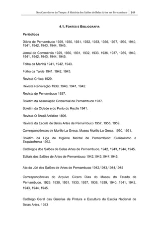 Nos Corredores do Tempo: A História dos Salões de Belas Artes em Pernambuco 144
4.1. FONTES E BIBLIOGRAFIA
Periódicos
Diário de Pernambuco 1929, 1930, 1931, 1932, 1933, 1936, 1937, 1939, 1940,
1941, 1942, 1943, 1944, 1945.
Jornal do Commércio 1929, 1930, 1931, 1932, 1933, 1936, 1937, 1939, 1940,
1941, 1942, 1943, 1944, 1945.
Folha da Manhã 1941, 1942, 1943.
Folha da Tarde 1941, 1942, 1943.
Revista Crítica 1929.
Revista Renovação 1939, 1940, 1941, 1942.
Revista de Pernambuco 1937.
Boletim da Associação Comercial de Pernambuco 1937.
Boletim da Cidade e do Porto do Recife 1941.
Revista O Brasil Artístico 1896.
Revista da Escola de Belas Artes de Pernambuco 1957, 1958, 1959.
Correspondências de Murillo La Greca. Museu Murillo La Greca. 1930, 1931.
Boletim da Liga de Higiene Mental de Pernambuco: Surrealismo e
Esquizofrenia 1932.
Catálogos dos Salões de Belas Artes de Pernambuco. 1942, 1943, 1944, 1945.
Editais dos Salões de Artes de Pernambuco 1942,1943,1944,1945.
Ata do Júri dos Salões de Artes de Pernambuco 1942,1943,1944,1945
Correspondências do Arquivo Cícero Dias do Museu do Estado de
Pernambuco. 1929, 1930, 1931, 1933, 1937, 1938, 1939, 1940, 1941, 1942,
1943, 1944, 1945.
Catálogo Geral das Galerias de Pintura e Escultura da Escola Nacional de
Belas Artes. 1923
 