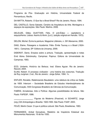 Nos Corredores do Tempo: A História dos Salões de Belas Artes em Pernambuco 147
Programa de Pós- Graduação em História, Universidade Federal de
Pernambuco, Recife.
DA MATTA, Roberto. O Que faz o Brasil Brasil? Rio de Janeiro. Rocco. 1994.
DEL CASTILLO, Sonia Salcedo. Cenário da Arquitetura da Arte. Montagens e
espaços de exposições. São Paulo: Martins. 2008.
DELEUZE, Gilles; GUATTARI, Félix. O anti-Édipo — capitalismo e
esquizofrenia. Lisboa: Assírio & Alvim, [s.d.]. (edição original em francês: 1972).
DELON, Michel. Écrire la peinture. Magazine Littéraire, n. 391.Marsanne, 2000.
DIAS, Elaine. Paisagens e Academia: Félix- Émile Taunay e o Brasil (1824-
1851) . Campinas, SP: Editora da Unicamp, 2009.
DIDEROT, Denis. Ensaios sobre a pintura. Tradução, apresentação e notas
Enid Abreu Dobránszky. Campinas: Papirus: Editora da Universidade de
Campinas, 1993.
ECO, Umberto. História da Beleza; trad. Eliana Aguiar. Rio de Janeiro:
Record, 2004.
ELIAS, Nobert. O processo civilizador : uma história dos costumes. Tradução
de Ruy Jurgman. 2 ed., Rio de Janeiro : Jorge Zahar, 1994. 1v.
ENTLER, Ronaldo. Relativizando Baudelaire: uma releitura da crítica ao Salão
de 1859. Intercom – Sociedade Brasileira de Estudos Interdisciplinares da
Comunicação. XXX Congresso Brasileiro de Ciências da Comunicação.
FABRIS, Annateresa. Arte e Política: Algumas possibilidades de leitura. São
Paulo: FAPESP, 1998.
_________________. Figuras do Moderno (Possível). in SCHARTZ, Jorge
(org.) DA Antropologia a Brasília: 1920-1950. São Paulo: FAAP. 2003.
FEIJÓ, Martin Cezar. O que é política cultural. São Paulo, Brasiliense, 1983.
FERNANDES, Anibal Gonçalves. Relatório da Inspetoria Estadual dos
Monumentos Nacionais. 19 de fev 1930.
 