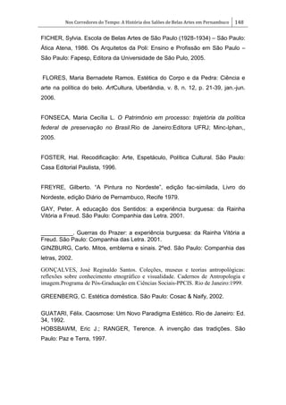 Nos Corredores do Tempo: A História dos Salões de Belas Artes em Pernambuco 148
FICHER, Sylvia. Escola de Belas Artes de São Paulo (1928-1934) – São Paulo:
Ática Atena, 1986. Os Arquitetos da Poli: Ensino e Profissão em São Paulo –
São Paulo: Fapesp, Editora da Universidade de São Pulo, 2005.
FLORES, Maria Bernadete Ramos. Estética do Corpo e da Pedra: Ciência e
arte na política do belo. ArtCultura, Uberlândia, v. 8, n. 12, p. 21-39, jan.-jun.
2006.
FONSECA, Maria Cecília L. O Patrimônio em processo: trajetória da política
federal de preservação no Brasil.Rio de Janeiro:Editora UFRJ; Minc-Iphan,,
2005.
FOSTER, Hal. Recodificação: Arte, Espetáculo, Política Cultural. São Paulo:
Casa Editorial Paulista, 1996.
FREYRE, Gilberto. ―A Pintura no Nordeste‖, edição fac-similada, Livro do
Nordeste, edição Diário de Pernambuco, Recife 1979.
GAY, Peter. A educação dos Sentidos: a experiência burguesa: da Rainha
Vitória a Freud. São Paulo: Companhia das Letra. 2001.
__________. Guerras do Prazer: a experiência burguesa: da Rainha Vitória a
Freud. São Paulo: Companhia das Letra. 2001.
GINZBURG, Carlo. Mitos, emblema e sinais. 2ºed. São Paulo: Companhia das
letras, 2002.
GONÇALVES, José Reginaldo Santos. Coleções, museus e teorias antropológicas:
reflexões sobre conhecimento etnográfico e visualidade. Cadernos de Antropologia e
imagem.Programa de Pós-Graduação em Ciências Sociais-PPCIS. Rio de Janeiro:1999.
GREENBERG, C. Estética doméstica. São Paulo: Cosac & Naify, 2002.
GUATARI, Félix. Caosmose: Um Novo Paradigma Estético. Rio de Janeiro: Ed.
34, 1992.
HOBSBAWM, Eric J.; RANGER, Terence. A invenção das tradições. São
Paulo: Paz e Terra, 1997.
 