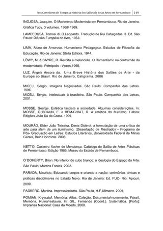 Nos Corredores do Tempo: A História dos Salões de Belas Artes em Pernambuco 149
INOJOSA, Joaquim. O Movimento Modernista em Pernambuco. Rio de Janeiro.
Gráfica Tupy. 3 volumes. 1968/ 1969.
LAMPEDUSA, Tomasi di. O Leopardo. Tradução de Rui Cabeçadas. 3. Ed. São
Paulo: Difusão Européia do livro, 1963.
LIMA, Alceu de Amoroso. Humanismo Pedagógico. Estudos de Filosofia da
Educação. Rio de Janeiro: Stella Editora, 1944.
LÖWY, M. & SAYRE, R. Revolta e melancolia. O Romantismo na contramão da
modernidade. Petrópolis : Vozes.1995.
LUZ, Ângela Ancora da. Uma Breve História dos Salões de Arte - da
Europa ao Brasil. Rio de Janeiro, Caligrama. 2006
MICELI, Sérgio. Imagens Negociadas. São Paulo: Companhia das Letras.
1996.
MICELI, Sérgio. Intelectuais à brasileira. São Paulo: Companhia das Letras,
2001.
MOSSE, George. Estética fascista e sociedade. Algumas considerações. In:
MOSSE, G.,BRAUN, E. e BEM-GHIAT, R. A estética do fascismo. Lisboa:
Edições João Sá da Costa. 1999.
MOURÃO, Elder João Teixeira. Denis Diderot: a formulação de uma crítica de
arte para além de um iluminismo. (Dissertação de Mestrado) – Programa de
Pós- Graduação em Letras: Estudos Literários, Universidade Federal de Minas
Gerais, Belo Horizonte. 2008.
NETTO, Casimiro Xavier de Mendonça. Catálogo do Salão de Artes Plásticas
de Pernambuco. Edição 1986. Museu do Estado de Pernambuco.
O´DOHERTY, Brian. No interior do cubo branco: a ideologia do Espaço da Arte.
São Paulo, Martins Fontes, 2002.
PARADA, Maurício. Educando corpos e criando a nação: cerimônias cívicas e
práticas disciplinares no Estado Novo. Rio de Janeiro: Ed. PUC- Rio: Apicuri,
2009.
PADBERG, Martina. Impressionismo. São Paulo, H.F,Ullmann. 2009.
POMIAN, Kryysztof. Memória: Atlas, Coleção, Documento/monumento, Fóssil,
Memória, Ruína/restauro. In: GIL, Fernando (Coord.). Sistemática. [Porto]:
Imprensa Nacional: Casa da Moeda, 2000.
 