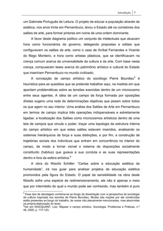Introdução 7
um Gabinete Português de Leitura. O projeto de educar a população através de
estética, nos anos trinta em Pernambuco, levou o Estado até os corredores dos
salões de arte, para formar pintores em nome de uma ordem dominante.
A favor deste diagrama político um conjunto de intelectuais que atuavam
hora como funcionários do governo, delegando propostas e editais que
configuravam os salões de arte, como o caso de Aníbal Fernandes e Vicente
do Rego Monteiro, e hora como artistas plásticos, que se identificavam na
crença comum acerca da universalidade da cultura e da arte. Com base nesta
crença, compuseram teses acerca do patrimônio artístico e cultural do Estado
que inseririam Pernambuco no mundo civilizado.
A concepção de campo artístico do sociólogo Pierre Bourdieu5
é
heurística para as questões que se pretende trabalhar aqui, na medida em que
apontam problemáticas sobre as tensões exercidas dentro de um microcosmo
entre seus agentes. A idéia de um campo de força formada por oposições
diretas sugeriu uma rede de determinações objetivas que pesam sobre todos
os que agem no seu interior. Uma análise dos Salões de Arte em Pernambuco
em termos de campo implica três operações indispensáveis e estreitamente
ligadas: a localização dos Salões como microcosmos artísticos dentro de uma
teia de campos que circula o poder, traçar uma topologia da estrutura interna
do campo artístico em que estes salões estavam inseridos, analisando os
sistemas hierárquicos de força e suas distinções, e por fim, a construção de
trajetórias sociais dos indivíduos que entram em concorrência no interior do
campo, de modo a tornar visível o sistema de disposições socialmente
constituído (habitus) que guiava a sua conduta e as suas representações
dentro e fora da esfera artística.6
A obra do filósofo Schiller: ―Cartas sobre a educação estética da
humanidade‖, irá nos guiar para analisar projetos de educação estética
promovidos pela figura do Estado. O papel da sensibilidade na obra deste
filósofo sofre uma espécie de redimensionamento, ela não é apenas o meio
que por intermédio do qual o mundo pode ser conhecido, mas também é puro
5
Esse tipo de abodagem combina-se ao longo da dissertação com a perspectiva da sociologia
da cultura inspirada nos escritos de Pierre Bourdieu. Muitas das noções por ele construídas
estão presentes ao longo do trabalho, às vezes não plenamente mencionadas, mas absorvidas
na própria elaboração do texto.
6
Ver em WACQUANT, Loic. Mapear o campo artístico. Sociologia, Problemas e Práticas, n.º
48, 2005, p. 117-123.
 