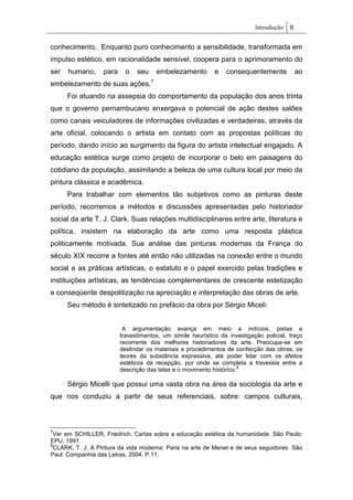 Introdução 8
conhecimento. Enquanto puro conhecimento a sensibilidade, transformada em
impulso estético, em racionalidade sensível, coopera para o aprimoramento do
ser humano, para o seu embelezamento e consequentemente ao
embelezamento de suas ações.7
Foi atuando na assepsia do comportamento da população dos anos trinta
que o governo pernambucano enxergava o potencial de ação destes salões
como canais veiculadores de informações civilizadas e verdadeiras, através da
arte oficial, colocando o artista em contato com as propostas políticas do
período, dando início ao surgimento da figura do artista intelectual engajado. A
educação estética surge como projeto de incorporar o belo em paisagens do
cotidiano da população, assimilando a beleza de uma cultura local por meio da
pintura clássica e acadêmica.
Para trabalhar com elementos tão subjetivos como as pinturas deste
período, recorremos a métodos e discussões apresentadas pelo historiador
social da arte T. J. Clark. Suas relações multidisciplinares entre arte, literatura e
política, insistem na elaboração da arte como uma resposta plástica
politicamente motivada. Sua análise das pinturas modernas da França do
século XIX recorre a fontes até então não utilizadas na conexão entre o mundo
social e as práticas artísticas, o estatuto e o papel exercido pelas tradições e
instituições artísticas, as tendências complementares de crescente estetização
e conseqüente despolitização na apreciação e interpretação das obras de arte.
Seu método é sintetizado no prefácio da obra por Sérgio Miceli:
A argumentação avança em meio a indícios, pistas e
travestimentos, um símile heurístico da investigação policial, traço
recorrente dos melhores historiadores da arte. Preocupa-se em
deslindar os materiais e procedimentos de confecção das obras, os
teores da substância expressiva, até poder lidar com os efeitos
estéticos da recepção, por onde se completa a travessia entre a
descrição das telas e o movimento histórico.
8
Sérgio Micelli que possui uma vasta obra na área da sociologia da arte e
que nos conduziu a partir de seus referenciais, sobre: campos culturais,
7
Ver em SCHILLER, Friedrich. Cartas sobre a educação estética da humanidade. São Paulo:
EPU, 1991.
8
CLARK, T. J. A Pintura da vida moderna: Paris na arte de Menet e de seus seguidores. São
Paul: Companhia das Letras, 2004. P.11.
 