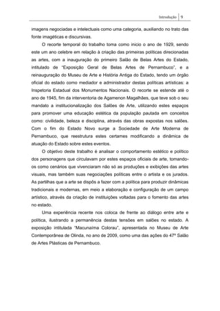 Introdução 9
imagens negociadas e intelectuais como uma categoria, auxiliando no trato das
fonte imagéticas e discursivas.
O recorte temporal do trabalho toma como inicio o ano de 1929, sendo
este um ano celebre em relação à criação das primeiras políticas direcionadas
as artes, com a inauguração do primeiro Salão de Belas Artes do Estado,
intitulado de ―Exposição Geral de Belas Artes de Pernambuco‖, e a
reinauguração do Museu de Arte e História Antiga do Estado, tendo um órgão
oficial do estado como mediador e administrador destas políticas artísticas: a
Inspetoria Estadual dos Monumentos Nacionais. O recorte se estende até o
ano de 1945, fim da interventoria de Agamenon Magalhães, que teve sob o seu
mandato a institucionalização dos Salões de Arte, utilizando estes espaços
para promover uma educação estética da população pautada em conceitos
como: civilidade, beleza e disciplina, através das obras expostas nos salões.
Com o fim do Estado Novo surge a Sociedade de Arte Moderna de
Pernambuco, que reestrutura estes certames modificando a dinâmica de
atuação do Estado sobre estes eventos.
O objetivo deste trabalho é analisar o comportamento estético e político
dos personagens que circulavam por estes espaços oficiais de arte, tomando-
os como cenários que vivenciaram não só as produções e exibições das artes
visuais, mas também suas negociações políticas entre o artista e os jurados.
As partilhas que a arte se dispôs a fazer com a política para produzir dinâmicas
tradicionais e modernas, em meio a elaboração e configuração de um campo
artístico, através da criação de instituições voltadas para o fomento das artes
no estado.
Uma experiência recente nos coloca de frente ao diálogo entre arte e
política, ilustrando a permanência destas tensões em salões no estado. A
exposição intitulada ―Macunaíma Colorau‖, apresentada no Museu de Arte
Contemporânea de Olinda, no ano de 2009, como uma das ações do 47º Salão
de Artes Plásticas de Pernambuco.
 