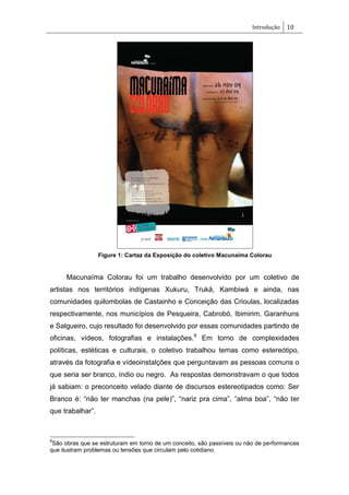 Introdução 10
Figure 1: Cartaz da Exposição do coletivo Macunaíma Colorau
Macunaíma Colorau foi um trabalho desenvolvido por um coletivo de
artistas nos territórios indígenas Xukuru, Truká, Kambiwá e ainda, nas
comunidades quilombolas de Castainho e Conceição das Crioulas, localizadas
respectivamente, nos municípios de Pesqueira, Cabrobó, Ibimirim, Garanhuns
e Salgueiro, cujo resultado foi desenvolvido por essas comunidades partindo de
oficinas, vídeos, fotografias e instalações.9
Em torno de complexidades
políticas, estéticas e culturais, o coletivo trabalhou temas como estereótipo,
através da fotografia e vídeoinstalções que perguntavam as pessoas comuns o
que seria ser branco, índio ou negro. As respostas demonstravam o que todos
já sabiam: o preconceito velado diante de discursos estereotipados como: Ser
Branco é: ―não ter manchas (na pele)‖, ―nariz pra cima‖, ―alma boa‖, ―não ter
que trabalhar‖.
9
São obras que se estruturam em torno de um conceito, são passíveis ou não de performances
que ilustram problemas ou tensões que circulam pelo cotidiano.
 
