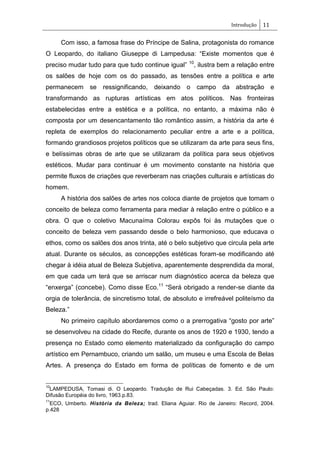 Introdução 11
Com isso, a famosa frase do Príncipe de Salina, protagonista do romance
O Leopardo, do italiano Giuseppe di Lampedusa: ―Existe momentos que é
preciso mudar tudo para que tudo continue igual‖ 10
, ilustra bem a relação entre
os salões de hoje com os do passado, as tensões entre a política e arte
permanecem se ressignificando, deixando o campo da abstração e
transformando as rupturas artísticas em atos políticos. Nas fronteiras
estabelecidas entre a estética e a política, no entanto, a máxima não é
composta por um desencantamento tão romântico assim, a história da arte é
repleta de exemplos do relacionamento peculiar entre a arte e a política,
formando grandiosos projetos políticos que se utilizaram da arte para seus fins,
e belíssimas obras de arte que se utilizaram da política para seus objetivos
estéticos. Mudar para continuar é um movimento constante na história que
permite fluxos de criações que reverberam nas criações culturais e artísticas do
homem.
A história dos salões de artes nos coloca diante de projetos que tomam o
conceito de beleza como ferramenta para mediar à relação entre o público e a
obra. O que o coletivo Macunaíma Colorau expôs foi às mutações que o
conceito de beleza vem passando desde o belo harmonioso, que educava o
ethos, como os salões dos anos trinta, até o belo subjetivo que circula pela arte
atual. Durante os séculos, as concepções estéticas foram-se modificando até
chegar à idéia atual de Beleza Subjetiva, aparentemente desprendida da moral,
em que cada um terá que se arriscar num diagnóstico acerca da beleza que
―enxerga‖ (concebe). Como disse Eco.11
―Será obrigado a render-se diante da
orgia de tolerância, de sincretismo total, de absoluto e irrefreável politeísmo da
Beleza.‖
No primeiro capítulo abordaremos como o a prerrogativa ―gosto por arte‖
se desenvolveu na cidade do Recife, durante os anos de 1920 e 1930, tendo a
presença no Estado como elemento materializado da configuração do campo
artístico em Pernambuco, criando um salão, um museu e uma Escola de Belas
Artes. A presença do Estado em forma de políticas de fomento e de um
10
LAMPEDUSA, Tomasi di. O Leopardo. Tradução de Rui Cabeçadas. 3. Ed. São Paulo:
Difusão Européia do livro, 1963.p.83.
11
ECO, Umberto. História da Beleza; trad. Eliana Aguiar. Rio de Janeiro: Record, 2004.
p.428
 