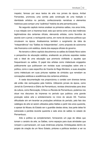 Introdução 12
inspetor, famoso por seus textos de arte nos jornais da época, Aníbal
Fernandes, promoveu uma corrida pela construção de uma tradição e
identidade artística no período, confeccionando narrativas e elementos
históricos para compor uma ―autêntica‖ história da arte pernambucana.
No segundo capitulo iremos analisar os primeiros salões, nos anos trinta,
e sua relação com a imprensa local, esta que servia como uma das instâncias
legitimadoras dos certames oficiais, elencando artistas, como favoritos de
acordo com o jornal, e rechaçando outros, em nome de discursos políticos que
circulavam na época. Analisaremos também o surgimento da idéia de
―independência‖ nos ―Salões do Independentes‖, como proposta de autonomia
não financeira e sim estética, diante dos espaços oficiais do governo.
No terceiro e último capítulo discutiremos os salões do Estado Novo sobre
a perspectiva da educação estética, analisando as pinturas expostas nestes
sob o ideal de uma educação que promovia civilidade a aqueles que
frequentavam os salões. O papel dos artistas como intelectuais engajados
politicamente que publicavam em revistas suas concepções sobre arte e
política, como o caso específico de Vicente do Rego Monteiro, e suas atuações
como intelectuais em suas pinturas repletas de símbolos que remetiam as
concepções estéticas e acadêmicas dos certamos artísticos.
A vasta documentação nos proporcionou o contato com diversos temas
até então não esmiuçados pela história. Utilizando jornais da época, como
Jornal do Commercio e Diário de Pernambuco, revistas direcionadas para área
da cultura, como Renovação, Crítica e a Revista de Pernambuco, podemos nos
situar nos discursos da imprensa no período que publicou uma grande
produção sobre arte e entretenimento no início do século XX. Tivemos
dificuldade sim em levantar as produções artísticas do período, pelo fato dos
catálogos de arte só serem utilizados pelos Salões a partir dos anos quarenta,
e apesar do Museu do Estado ser o guardião destas obras, boa parte delas foi
extraviada e perdida durante quarenta e sete anos de salões no estado de
Pernambuco.
Arte e política se complementam, fornecendo um jogo de idéias que
tomam o cenário da arte, os Salões, como espaços para duas atividades que
rompem e permanecem, em suas dinâmicas próprias. Entrelaçadas dentro do
projeto de criação de um Novo Estado, pintores e políticos tendiam a ver na
 