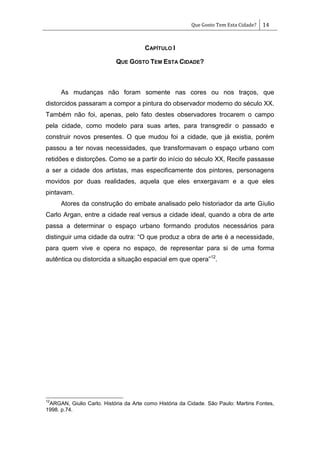 Que Gosto Tem Esta Cidade? 14
CAPÍTULO I
QUE GOSTO TEM ESTA CIDADE?
As mudanças não foram somente nas cores ou nos traços, que
distorcidos passaram a compor a pintura do observador moderno do século XX.
Também não foi, apenas, pelo fato destes observadores trocarem o campo
pela cidade, como modelo para suas artes, para transgredir o passado e
construir novos presentes. O que mudou foi a cidade, que já existia, porém
passou a ter novas necessidades, que transformavam o espaço urbano com
retidões e distorções. Como se a partir do início do século XX, Recife passasse
a ser a cidade dos artistas, mas especificamente dos pintores, personagens
movidos por duas realidades, aquela que eles enxergavam e a que eles
pintavam.
Atores da construção do embate analisado pelo historiador da arte Giulio
Carlo Argan, entre a cidade real versus a cidade ideal, quando a obra de arte
passa a determinar o espaço urbano formando produtos necessários para
distinguir uma cidade da outra: ―O que produz a obra de arte é a necessidade,
para quem vive e opera no espaço, de representar para si de uma forma
autêntica ou distorcida a situação espacial em que opera‖12
.
12
ARGAN, Giulio Carlo. História da Arte como História da Cidade. São Paulo: Martins Fontes,
1998. p.74.
 