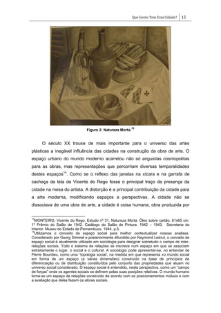 Que Gosto Tem Esta Cidade? 15
Figure 2: Natureza Morta.
13
O século XX trouxe de mais importante para o universo das artes
plásticas a inegável influência das cidades na construção da obra de arte. O
espaço urbano do mundo moderno acarretou não só angustias cosmopolitas
para as obras, mas representações que percorriam diversas temporalidades
destes espaços14
. Como se o reflexo das janelas na xícara e na garrafa de
cachaça da tela de Vicente do Rego fosse o principal traço da presença da
cidade na mesa do artista. A distorção é a principal contribuição da cidade para
a arte moderna, modificando espaços e perspectivas. A cidade não se
dissociava de uma obra de arte, a cidade é coisa humana, obra produzida por
13
MONTEIRO, Vicente do Rego. Estudo nº 31. Natureza Morta. Óleo sobre cartão. 81x65 cm.
1º Prêmio do Salão de 1942. Catálogo do Salão de Pintura. 1942 – 1943. Secretaria do
Interior. Museu do Estado de Pernambuco. 1944. p.5.
14
Utilizamos o conceito de espaço social para melhor contextualizar nossas analises.
Considerado por Georg Simmel e posteriormente difundido por Raymond Ledrut, o conceito de
espaço social é atualmente utilizado em sociologia para designar sobretudo o campo de inter-
relações sociais. Todo o sistema de relações se inscreve num espaço em que se associam
estreitamente o lugar, o social e o cultural. A sociologia pode apresentar-se, no entender de
Pierre Bourdieu, como uma ―topologia social‘, na medida em que representa «o mundo social
em forma de um espaço (a várias dimensões) construído na base de princípios de
diferenciação ou de distribuição constituídos pelo conjunto das propriedades que atuam no
universo social considerado. O espaço social é entendido, nesta perspectiva, como um ―campo
de forças‖ onde os agentes sociais se definem pelas suas posições relativas. O mundo humano
torna-se um espaço de relações construído de acordo com os posicionamentos mútuos e com
a avaliação que deles fazem os atores sociais.
 
