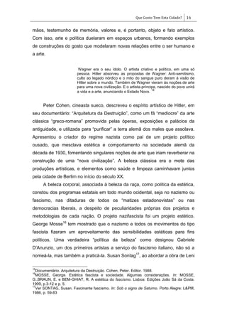 Que Gosto Tem Esta Cidade? 16
mãos, testemunho de memória, valores e, é portanto, objeto e fato artístico.
Com isso, arte e política duelaram em espaços urbanos, formando exemplos
de construções do gosto que modelaram novas relações entre o ser humano e
a arte.
Wagner era o seu ídolo. O artista criativo e político, em uma só
pessoa. Hitler absorveu as propostas de Wagner: Anti-semitismo,
culto ao legado nórdico e o mito do sangue puro deram à visão de
Hitler sobre o mundo. Também de Wagner vieram às noções de arte
para uma nova civilização. E o artista-príncipe, nascido do povo unirá
a vida e a arte, anunciando o Estado Novo.
15
Peter Cohen, cineasta sueco, descreveu o espírito artístico de Hitler, em
seu documentário: ―Arquitetura da Destruição‖, como um fã ―medíocre‖ da arte
clássica ―greco-romana‖ promovida pelas óperas, exposições e palácios da
antiguidade, e utilizada para ―purificar‖ a terra alemã dos males que assolava.
Apresentou o criador do regime nazista como pai de um projeto político
ousado, que mesclava estética e comportamento na sociedade alemã da
década de 1930, fomentando singulares noções de arte que iriam reverberar na
construção de uma ―nova civilização‖. A beleza clássica era o mote das
produções artísticas, e elementos como saúde e limpeza caminhavam juntos
pela cidade de Berlim no início do século XX.
A beleza corporal, associada à beleza da raça, como política da estética,
constou dos programas estatais em todo mundo ocidental, seja no nazismo ou
fascismo, nas ditaduras de todos os ―matizes estadonovistas‖ ou nas
democracias liberais, a despeito de peculiaridades próprias dos projetos e
metodologias de cada nação. O projeto nazifascista foi um projeto estético.
George Mosse16
tem mostrado que o nazismo e todos os movimentos do tipo
fascista fizeram um aproveitamento das sensibilidades estéticas para fins
políticos. Uma verdadeira ―política da beleza‖ como designou Gabriele
D‘Anunzio, um dos primeiros artistas a serviço do fascismo italiano, não só a
nomeá-la, mas também a praticá-la. Susan Sontag17
, ao abordar a obra de Leni
15
Documentário. Arquitetura da Destruição. Cohen, Peter. Editor. 1988.
16
MOSSE, George. Estética fascista e sociedade. Algumas considerações. In: MOSSE,
G.,BRAUN, E. e BEM-GHIAT, R. A estética do fascismo. Lisboa: Edições João Sá da Costa.
1999, p.3-12 e p. 5.
17
Ver SONTAG, Susan. Fascinante fascismo. In: Sob o signo de Saturno. Porto Alegre: L&PM,
1986, p. 59-83
 