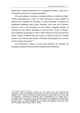 Que Gosto Tem Esta Cidade? 17
Rienfenstahl, cineasta identificada com a propaganda de Hitler, conclui que a
―fascinação do fascismo é a sedução da beleza‖.
O mundo passava a conhecer os projetos políticos e estéticos de Hitler.
Artistas acompanhavam o Fuhrer em suas conquistas, ou para registrar os
ataques bem sucedidos da Alemanha, ou para contemplar os palácios da
antiguidade espalhados pela Europa. Exemplos, como este, de um governo
sensível a arte e que financiava os seus artistas, chegavam através da
imprensa em todo mundo. Aspirações a uma ―boa arte‖, ―limpa‖ e ―retilínea‖,
eram presentes nas décadas de 1930 e 1940 no Brasil, em meio ao governo de
Getúlio Vargas. Presidente este que marcou a história do país por contratar
pintores como Portinari para compor o Ministério da Educação junto com seu
ministro Gustavo Capanema.18
Em Pernambuco, durante os anos trinta podíamos ver exemplos de
propaganda nazista circulando através da Revista de Pernambuco:
18
O ministro Gustavo Capanema mantinha um forte contato com a ala modernista dos
intelectuais a partir dos interesses entre ambos em temas como: folclore, poesia e artes
plásticas: ―Para o ministro importavam os valores estéticos e a proximidade com a cultura; para
os intelectuais, o Ministério da Educação abria a possibilidade de um espaço para o
desenvolvimento de seu trabalho, a partir do qual supunham que poderia ser contrabandeado,
por assim dizer, o conteúdo revolucionário mais amplo que acreditavam que suas obras
poderiam trazer‖. Ver SCHWARTZMAN, Simon. Tempos de Capanema. São Paulo: Paz e
Terra: Fundação Getúlio Vargas, 2000, p. 99-405.
 