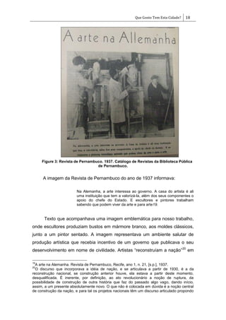 Que Gosto Tem Esta Cidade? 18
Figure 3: Revista de Pernambuco. 1937. Catálogo de Revistas da Biblioteca Pública
de Pernambuco.
A imagem da Revista de Pernambuco do ano de 1937 informava:
Na Alemanha, a arte interessa ao governo. A casa do artista é ali
uma instituição que tem a valorizá-la, além dos seus componentes o
apoio do chefe do Estado. E escultores e pintores trabalham
sabendo que podem viver da arte e para arte19.
Texto que acompanhava uma imagem emblemática para nosso trabalho,
onde escultores produziam bustos em mármore branco, aos moldes clássicos,
junto a um pintor sentado. A imagem representava um ambiente salutar de
produção artística que recebia incentivo de um governo que publicava o seu
desenvolvimento em nome de civilidade. Artistas ―reconstruíam a nação‖20
em
19
A arte na Alemanha. Revista de Pernambuco, Recife, ano 1, n. 21, [s.p.], 1937.
20
O discurso que incorporava a idéia de nação, e se articulava a partir de 1930, é a da
reconstrução nacional, se construção anterior houve, ela estava a partir deste momento,
desqualificada. É inerente, por definição, ao ato revolucionário a noção de ruptura, da
possibilidade de construção de outra história que faz do passado algo vago, dando início,
assim, a um presente absolutamente novo. O que não é colocada em dúvida é a noção central
de construção da nação, e para tal os projetos nacionais têm um discurso articulado propondo
 