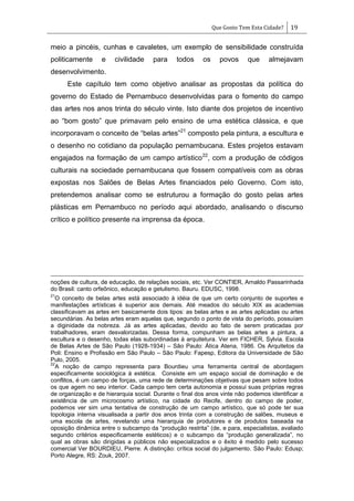 Que Gosto Tem Esta Cidade? 19
meio a pincéis, cunhas e cavaletes, um exemplo de sensibilidade construída
politicamente e civilidade para todos os povos que almejavam
desenvolvimento.
Este capítulo tem como objetivo analisar as propostas da política do
governo do Estado de Pernambuco desenvolvidas para o fomento do campo
das artes nos anos trinta do século vinte. Isto diante dos projetos de incentivo
ao ―bom gosto‖ que primavam pelo ensino de uma estética clássica, e que
incorporavam o conceito de ―belas artes‖21
composto pela pintura, a escultura e
o desenho no cotidiano da população pernambucana. Estes projetos estavam
engajados na formação de um campo artístico22
, com a produção de códigos
culturais na sociedade pernambucana que fossem compatíveis com as obras
expostas nos Salões de Belas Artes financiados pelo Governo. Com isto,
pretendemos analisar como se estruturou a formação do gosto pelas artes
plásticas em Pernambuco no período aqui abordado, analisando o discurso
crítico e político presente na imprensa da época.
noções de cultura, de educação, de relações sociais, etc. Ver CONTIER, Arnaldo Passarinhada
do Brasil: canto orfeônico, educação e getulismo. Bauru. EDUSC, 1998.
21
O conceito de belas artes está associado à idéia de que um certo conjunto de suportes e
manifestações artísticas é superior aos demais. Até meados do século XIX as academias
classificavam as artes em basicamente dois tipos: as belas artes e as artes aplicadas ou artes
secundárias. As belas artes eram aquelas que, segundo o ponto de vista do período, possuíam
a diginidade da nobreza. Já as artes aplicadas, devido ao fato de serem praticadas por
trabalhadores, eram desvalorizadas. Dessa forma, compunham as belas artes a pintura, a
escultura e o desenho, todas elas subordinadas à arquitetura. Ver em FICHER, Sylvia. Escola
de Belas Artes de São Paulo (1928-1934) – São Paulo: Ática Atena, 1986. Os Arquitetos da
Poli: Ensino e Profissão em São Paulo – São Paulo: Fapesp, Editora da Universidade de São
Pulo, 2005.
22
A noção de campo representa para Bourdieu uma ferramenta central de abordagem
especificamente sociológica à estética. Consiste em um espaço social de dominação e de
conflitos, é um campo de forças, uma rede de determinações objetivas que pesam sobre todos
os que agem no seu interior. Cada campo tem certa autonomia e possui suas próprias regras
de organização e de hierarquia social. Durante o final dos anos vinte não podemos identificar a
existência de um microcosmo artístico, na cidade do Recife, dentro do campo de poder,
podemos ver sim uma tentativa de construção de um campo artístico, que só pode ter sua
topologia interna visualisada a partir dos anos trinta com a construção de salões, museus e
uma escola de artes, revelando uma hierarquia de produtores e de produtos baseada na
oposição dinâmica entre o subcampo da ―produção restrita‖ (de, e para, especialistas, avaliado
segundo critérios especificamente estéticos) e o subcampo da ―produção generalizada‖, no
qual as obras são dirigidas a públicos não especializados e o êxito é medido pelo sucesso
comercial Ver BOURDIEU, Pierre. A distinção: crítica social do julgamento. São Paulo: Edusp;
Porto Alegre, RS: Zouk, 2007.
 