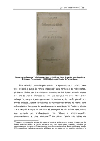 Que Gosto Tem Esta Cidade? 21
Figure 4: Catálogo dos Trabalhos expostos no Salão de Belas Artes do Liceu de Artes e
Ofícios de Pernambuco – 1903. Biblioteca do Estado de Pernambuco.
Este salão foi constituído pelo trabalho de alguns alunos do próprio Liceu
que oferecia o curso de ―artista mecânico‖, para formação de marceneiros,
pintores e ofícios que envolvessem o trabalho manual. Porém, essa formação
não era de grande interesse da elite que desejava ver seus filhos como
advogados, ou que apenas gostassem de admirar aquilo que foi pintado por
outras pessoas. Apesar da existência da Faculdade de Direito do Recife, bem
referendada, e formadora de grandes nomes e autoridades do Recife no século
XX, a ida para Europa era um ritual de passagem na vida destes ricos jovens
que envolvia um enobrecimento nos hábitos e comportamento,
amadurecimento e uma ―civilidade‖25
no gosto. Dentro das idéias de
25
Podemos compreender a idéia de civilidade utilizada neste período através dos escritos de
Nobert Eliás em relação a Europa do século XIX, haja vista, que o processo civilizador se
desenvolveu de forma especifica em lugares e em tempos diferentes. Nos anos trinta do século
XX o conceito de civilização transmitia a idéia de um processo com um objetivo, envolvendo o
 
