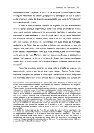 Que Gosto Tem Esta Cidade? 22
desenvolvimento e progresso de uma cultura, as quais circulavam pelos meios
de alguns intelectuais do Brasil26
, propagando a concepção de que a cultura
podia entrar em estado de degeneração provocada pela idéia de ―primitivismo‖
de uma cultura colonizada.
Os filhos e netos daqueles senhores de engenho que não manifestavam
vocação para o direito, a engenharia, o clero ou as armas, enveredavam muitas
vezes para carreiras mais ou menos aventurosas nas letras e nas artes, mas
que adquiriam certa nobreza e importância se exercidas na capital federal ou
em afamados centros do exterior, como Paris. Com isto os jovens recifenses
iam para Europa em busca de experiências em suas áreas de formação,
conheciam os feitos das vanguardas artísticas que desviavam o foco da
viagem, e se realizavam como artistas modernos nas exposições européias. O
Brasil passou a reconhecer a fama que estes artistas jovens e desconhecidos,
como Vicente do Rego Monteiro, estavam fazendo na Europa e passavam a
noticiar, na imprensa da época, a participação destes pintores nos eventos de
arte na Europa, como o caso de Vicente do Rego no Salão dos Independentes
de Paris27
.
Podemos identificar durante os anos vinte a criação de espaços de
contemplação artística em locais tido como nobres: Teatro Santa Isabel,
Gabinete Português de Leitura e Associação Comercial do Recife, instigando
um acanhado retorno dos jovens artistas de suas temporadas pela Europa. Os
refinamento do comportamento social e a pacificação interna do estado de Pernambuco. Ver
ELIAS, Nobert. O processo civilizador : uma história dos costumes. Tradução de Ruy Jurgman.
2 ed., Rio de Janeiro : Jorge Zahar, 1994. 1v. p. 2.
26
A concepção de degeneração cultural era proveniente de referenciais evolucionistas que
circulavam no inicio do século XX pelo país, cedidos pelos estudos biológicos das raças. ―O
conjunto dos modelos evolucionistas não só elogiava o progresso e a civilização, como
concluía que a mistura de raças heterogêneas era sempre um erro, e levava à degeneração
não só do indivíduo como de toda a coletividade‖. Fazendo as vezes de uma ideologia da
cultura nacional, as teorias raciais cumprirão no Brasil papéis distintos, em uma sociedade na
qual a falta do indivíduo, das instituições e do formalismo do Estado - tão desfigurado em meio
à dispersão dos poderes locais - era fato, as teorias raciais pareciam estar no lugar, à medida
em que o problema da nacionalidade como que escapava do plano da cultura para se
transformar em uma questão da natureza. Ver SCHWARCZ, L. M. O espetáculo das raças:
cientistas, instituições e questão racial no Brasil – 1870-1930. São Paulo: Companhia das
letras, 1933.
27
O Salão dos Independentes de Paris foi um salão de arte moderna organizado pela
Sociedade dos Artistas Independentes, formada em Paris em 1884, a edição na qual Vicente
do Rego Monteiro participou foi a do ano de 1929 com a pintura: ―Baptismo‖, junto com o
escultor Brecheret. Esse salão seguia a filosofia de não ter júri e não ter prêmios e
revolucionou os espaços de exposição nos século XIX e XX exibindo as correntes da arte
moderna. Esta participação foi noticiada no jornal Diário de Pernambuco de maio de 1929 com
a seguinte nota: ―Artistas Brasileiros em Paris‖.
 