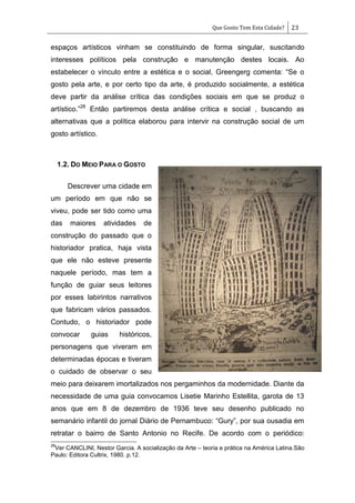 Que Gosto Tem Esta Cidade? 23
espaços artísticos vinham se constituindo de forma singular, suscitando
interesses políticos pela construção e manutenção destes locais. Ao
estabelecer o vínculo entre a estética e o social, Greengerg comenta: ―Se o
gosto pela arte, e por certo tipo da arte, é produzido socialmente, a estética
deve partir da análise crítica das condições sociais em que se produz o
artístico.‖28
Então partiremos desta análise crítica e social , buscando as
alternativas que a política elaborou para intervir na construção social de um
gosto artístico.
1.2. DO MEIO PARA O GOSTO
Descrever uma cidade em
um período em que não se
viveu, pode ser tido como uma
das maiores atividades de
construção do passado que o
historiador pratica, haja vista
que ele não esteve presente
naquele período, mas tem a
função de guiar seus leitores
por esses labirintos narrativos
que fabricam vários passados.
Contudo, o historiador pode
convocar guias históricos,
personagens que viveram em
determinadas épocas e tiveram
o cuidado de observar o seu
meio para deixarem imortalizados nos pergaminhos da modernidade. Diante da
necessidade de uma guia convocamos Lisetie Marinho Estellita, garota de 13
anos que em 8 de dezembro de 1936 teve seu desenho publicado no
semanário infantil do jornal Diário de Pernambuco: ―Gury‖, por sua ousadia em
retratar o bairro de Santo Antonio no Recife. De acordo com o periódico:
28
Ver CANCLINI, Nestor Garcia. A socialização da Arte – teoria e prática na América Latina.São
Paulo: Editora Cultrix, 1980. p.12.
 