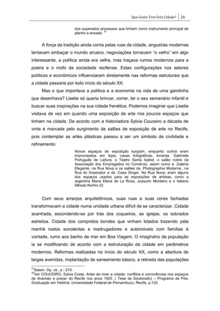 Que Gosto Tem Esta Cidade? 26
dos superados processos que tinham como instrumento principal de
plantio a enxada.
31
A força da tradição ainda corria pelas ruas da cidade, angustias modernas
tentavam embaçar o mundo arcaico, negociações tornavam ―o velho‖ em algo
interessante, a política ainda era velha, mas traçava rumos modernos para a
poeira e o mofo da sociedade recifense. Estas configurações nos setores
políticos e econômicos influenciaram diretamente nas reformas estruturais que
a cidade passaria por todo início do século XX.
Mas o que importava a política e a economia na vida de uma garotinha
que desenhava? Lisetie só queria brincar, correr, ler o seu semanário infantil e
buscar suas inspirações na sua cidade frenética. Podemos imaginar que Lisetie
visitava de vez em quando uma exposição de arte nos poucos espaços que
tinham na cidade. De acordo com a historiadora Sylvia Couceiro a década de
vinte é marcada pelo surgimento de salões de exposição de arte no Recife,
pois contemplar as artes plásticas passou a ser um símbolo de civilidade e
refinamento:
Novos espaços de exposição surgiam, enquanto outros eram
improvisados em lojas, casas fotográficas, livrarias. Gabinete
Português de Leitura, o Teatro Santa Isabel, o salão nobre da
Associação dos Empregados no Comércio, assim como a .Galeria
Elegante. na Rua Nova e os salões da .Photographia Moderna., na
Rua do Imperador e da .Casa Singer. Na Rua Nova, eram alguns
dos espaços usados para as exposições de artistas, como a
argentina Maria Elena de La Roza, Joaquim Monteiro e o italiano
Alfredo Norfini.32
Com seus arranjos arquitetônicos, suas ruas e suas cores fachadas
transformavam a cidade numa unidade urbana difícil de se caracterizar. Cidade
acanhada, escondendo-se por trás dos coqueiros, as igrejas, os sobrados
estreitos. Cidade dos compridos bondes que vinham lotados trazendo pela
manhã rostos sonolentas e madrugadores e automóveis com famílias à
vontade, rumo aos banho de mar em Boa Viagem. O imaginário da população
ia se modificando de acordo com a estruturação da cidade em parâmetros
modernos. Reformas realizadas no início do século XX, como a abertura de
largas avenidas, implantação de saneamento básico, a retirada das populações
31
Ibdem. Op. cit., p - 215.
32
Ver COUCEIRO, Sylvia Costa. Artes de viver a cidade: conflitos e convivências nos espaços
de diversão e prazer do Recife nos anos 1920. ( Tese de Doutorado) – Programa de Pós-
Graduação em História, Universidade Federal de Pernambuco, Recife. p.133.
 