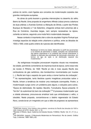 Que Gosto Tem Esta Cidade? 27
pobres do centro, eram ligadas aos conceitos de modernização copiados das
grandes metrópoles européias.
As obras do porto levaram a grandes intervenções no desenho do velho
Bairro do Recife. Uma proposta do engenheiro Alfredo Lisboa previa a abertura
de duas artérias: a Avenida Central e a Marquês de Olinda, a partir das Pontes
Buarque de Macedo e 7 de Setembro, chegando ambas bem próximas até a
Rua do Comércio. Avenidas largas, nem sempre necessárias na época,
cortarão os bairros, seguindo uma moda fiel à modernidade desejada.
Nesse contexto é importante citar a obra da arquiteta Virgínia Pontual que
investiga aspectos da relação entre urbanismo e política, entre as décadas de
1930 e 1950, onde quatro ordens de rupturas são identificadas:
Mudanças na forma da cidade, alterações no perfil dos governantes
e na maneira de administrar a cidade; variações nas características
dos planos urbanísticos e no conteúdo das normas urbanísticas; e
inflexão na definição das prioridades da intervenção urbanística, em
termos do tipo de ação e da distribuição espacial dos
investimentos.
33
As vertiginosas inovações provocavam impactos visuais nos moradores
da cidade, permitindo comentários da imprensa local da época, como essa nota
da revista A Pilhéria, de 1926 ―Recife já não é mais aquela Recife dos
combustores de gás carbônico, dos bondezinhos movimentados por muares
(...). Recife tem hoje o aspecto de quem andou a tomar banhos de civilização‖.
34
As representações, tanto literárias quanto imagéticas produzidas sobre o
Recife, tinham a tendência de mostrar uma metrópole cosmopolita. Porém, a
modernização surgia como um problema para alguns, e soluções para outros.
―Época de eletricidade. De rapidez. Barulho. Tumultuária. Época presente. O
―fon-fon‖ do automóvel diz bem da civilização‖.35
O processo modernizador que
a cidade atravessa, procurava-se erradicar tudo que simbolizasse o velho, o
obsoleto. Nesta proposta, concentrava-se o ideário regenerador do Estado
Novo, construía-se um imaginário em que a idéia de progresso se apresentava
33
PONTUAL,Virgínia. Uma cidade e dois prefeitos: narrativas do Recife das décadas de 1930 a
1950. Editora da UFPE. Recife, 2001, p .34.
34
Revista A Pilheria. Apud: Cadernos de Estudos Sociais. FUNDAJ. Recife. Vol. 21, nº.1-2, p.
078.
35
Ver INOJOSA, Joaquim. O Movimento Modernista em Pernambuco. Rio de Janeiro. Gráfica
Tupy. 3 volumes. 1968/ 1969. p.62.
 
